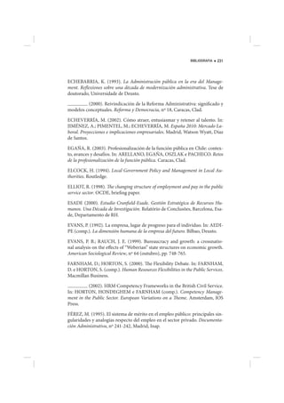 BIBLIOGRAFIA   231




ECHEBARRIA, K. (1993). La Administración pública en la era del Manage-
ment. Reflexiones sobre una década de modernización administrativa. Tese de
doutorado, Universidade de Deusto.

         (2000). Reivindicación de la Reforma Administrativa: significado y
modelos conceptuales. Reforma y Democracia, nº 18, Caracas, Clad.

ECHEVERRÍA, M. (2002). Cómo atraer, entusiasmar y retener al talento. In:
JIMÉNEZ, A.; PIMENTEL, M.; ECHEVERRÍA, M. España 2010: Mercado La-
boral. Proyecciones e implicaciones empresariales. Madrid, Watson Wyatt, Díaz
de Santos.

EGAÑA, R. (2003). Profesionalización de la función pública en Chile: contex-
to, avances y desafíos. In: ARELLANO, EGAÑA, OSZLAK e PACHECO. Retos
de la profesionalización de la función pública. Caracas, Clad.

ELCOCK, H. (1994). Local Government Policy and Management in Local Au-
thorities. Routledge.

ELLIOT, R. (1998). The changing structure of employment and pay in the public
service sector. OCDE, briefing paper.

ESADE (2000). Estudio Cranfield-Esade. Gestión Estratégica de Recursos Hu-
manos. Una Década de Investigación. Relatório de Conclusões, Barcelona, Esa-
de, Departamento de RH.

EVANS, P. (1992). La empresa, lugar de progreso para el individuo. In: AEDI-
PE (comp.). La dimensión humana de la empresa del futuro. Bilbao, Deusto.

EVANS, P. B.; RAUCH, J. E. (1999). Bureaucracy and growth: a crossnatio-
nal analysis on the effects of “Weberian” state structures on economic growth.
American Sociological Review, nº 64 (outubro), pp. 748-765.

FARNHAM, D.; HORTON, S. (2000). The Flexibility Debate. In: FARNHAM,
D. e HORTON, S. (comp.). Human Resources Flexibilities in the Public Services.
Macmillan Business.

          (2002). HRM Competency Frameworks in the British Civil Service.
In: HORTON, HONDEGHEM e FARNHAM (comp.). Competency Manage-
ment in the Public Sector. European Variations on a Theme. Amsterdam, IOS
Press.

FÉREZ, M. (1995). El sistema de mérito en el empleo público: principales sin-
gularidades y analogías respecto del empleo en el sector privado. Documenta-
ción Administrativa, nº 241-242, Madrid, Inap.
 