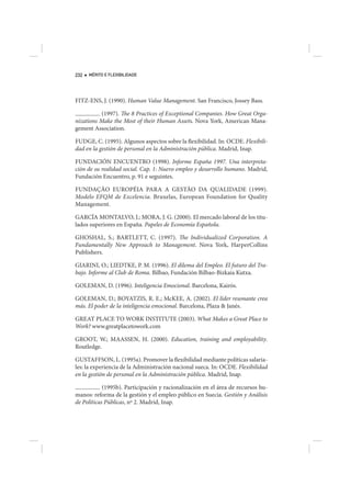 232   MÉRITO E FLEXIBILIDADE




FITZ-ENS, J. (1990). Human Value Management. San Francisco, Jossey Bass.

          (1997). The 8 Practices of Exceptional Companies. How Great Orga-
nizations Make the Most of their Human Assets. Nova York, American Mana-
gement Association.

FUDGE, C. (1995). Algunos aspectos sobre la flexibilidad. In: OCDE. Flexibili-
dad en la gestión de personal en la Administración pública. Madrid, Inap.

FUNDACIÓN ENCUENTRO (1998). Informe España 1997. Una interpreta-
ción de su realidad social. Cap. 1: Nuevo empleo y desarrollo humano. Madrid,
Fundación Encuentro, p. 91 e seguintes.

FUNDAÇÃO EUROPÉIA PARA A GESTÃO DA QUALIDADE (1999).
Modelo EFQM de Excelencia. Bruxelas, European Foundation for Quality
Management.

GARCÍA MONTALVO, J.; MORA, J. G. (2000). El mercado laboral de los titu-
lados superiores en España. Papeles de Economía Española.

GHOSHAL, S.; BARTLETT, C. (1997). The Individualized Corporation. A
Fundamentally New Approach to Management. Nova York, HarperCollins
Publishers.

GIARINI, O.; LIEDTKE, P. M. (1996). El dilema del Empleo. El futuro del Tra-
bajo. Informe al Club de Roma. Bilbao, Fundación Bilbao-Bizkaia Kutxa.

GOLEMAN, D. (1996). Inteligencia Emocional. Barcelona, Kairós.

GOLEMAN, D.; BOYATZIS, R. E.; McKEE, A. (2002). El líder resonante crea
más. El poder de la inteligencia emocional. Barcelona, Plaza & Janés.

GREAT PLACE TO WORK INSTITUTE (2003). What Makes a Great Place to
Work? www.greatplacetowork.com

GROOT, W.; MAASSEN, H. (2000). Education, training and employability.
Routledge.

GUSTAFFSON, L. (1995a). Promover la flexibilidad mediante políticas salaria-
les: la experiencia de la Administración nacional sueca. In: OCDE. Flexibilidad
en la gestión de personal en la Administración pública. Madrid, Inap.

            (1995b). Participación y racionalización en el área de recursos hu-
manos: reforma de la gestión y el empleo público en Suecia. Gestión y Análisis
de Políticas Públicas, nº 2. Madrid, Inap.
 
