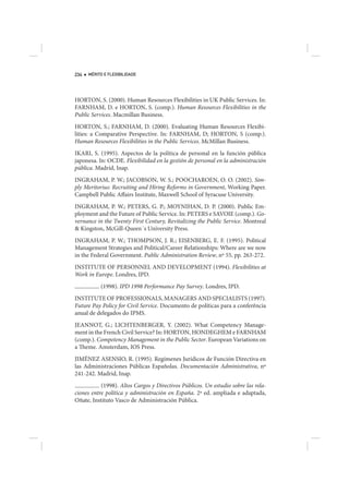 234   MÉRITO E FLEXIBILIDADE




HORTON, S. (2000). Human Resources Flexibilities in UK Public Services. In:
FARNHAM, D. e HORTON, S. (comp.). Human Resources Flexibilities in the
Public Services. Macmillan Business.
HORTON, S.; FARNHAM, D. (2000). Evaluating Human Resources Flexibi-
lities: a Comparative Perspective. In: FARNHAM, D; HORTON, S (comp.).
Human Resources Flexibilities in the Public Services. McMillan Business.
IKARI, S. (1995). Aspectos de la política de personal en la función pública
japonesa. In: OCDE. Flexibilidad en la gestión de personal en la administración
pública. Madrid, Inap.
INGRAHAM, P. W.; JACOBSON, W. S.; POOCHAROEN, O. O. (2002). Sim-
ply Meritorius: Recruiting and Hiring Reforms in Government, Working Paper.
Campbell Public Affairs Institute, Maxwell School of Syracuse University.
INGRAHAM, P. W.; PETERS, G. P.; MOYNIHAN, D. P. (2000). Public Em-
ployment and the Future of Public Service. In: PETERS e SAVOIE (comp.). Go-
vernance in the Twenty First Century, Revitalizing the Public Service. Montreal
& Kingston, McGill-Queen´s University Press.
INGRAHAM, P. W.; THOMPSON, J. R.; EISENBERG, E. F. (1995). Political
Management Strategies and Political/Career Relationships: Where are we now
in the Federal Government. Public Administration Review, nº 55, pp. 263-272.
INSTITUTE OF PERSONNEL AND DEVELOPMENT (1994). Flexibilities at
Work in Europe. Londres, IPD.
           (1998). IPD 1998 Performance Pay Survey. Londres, IPD.
INSTITUTE OF PROFESSIONALS, MANAGERS AND SPECIALISTS (1997).
Future Pay Policy for Civil Service. Documento de políticas para a conferência
anual de delegados do IPMS.
JEANNOT, G.; LICHTENBERGER, Y. (2002). What Competency Manage-
ment in the French Civil Service? In: HORTON, HONDEGHEM e FARNHAM
(comp.). Competency Management in the Public Sector. European Variations on
a Theme. Amsterdam, IOS Press.
JIMÉNEZ ASENSIO, R. (1995). Regímenes Jurídicos de Función Directiva en
las Administraciones Públicas Españolas. Documentación Administrativa, nº
241-242. Madrid, Inap.
           (1998). Altos Cargos y Directivos Públicos. Un estudio sobre las rela-
ciones entre política y administración en España. 2ª ed. ampliada e adaptada,
Oñate, Instituto Vasco de Administración Pública.
 