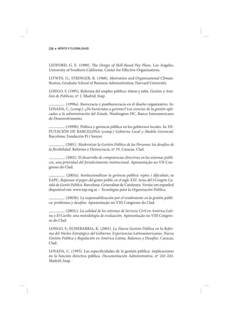236   MÉRITO E FLEXIBILIDADE




LEDFORD, G. E. (1989). The Design of Skill-Based Pay Plans. Los Angeles,
University of Southern California. Center for Effective Organizations.

LITWIN, G.; STRINGER, R. (1968). Motivation and Organizational Climate.
Boston, Graduate School of Business Administration, Harvard University.

LONGO, F. (1995). Reforma del empleo público: tótem y tabú. Gestión y Aná-
lisis de Políticas, nº 2. Madrid, Inap.

           (1999a). Burocracia y postburocracia en el diseño organizativo. In:
LOSADA, C. (comp.). ¿De burócratas a gerentes? Las ciencias de la gestión apli-
cadas a la administración del Estado. Washington DC, Banco Interamericano
de Desenvolvimento.

          (1999b). Política y gerencia pública en los gobiernos locales. In: DI-
PUTACIÓN DE BARCELONA (comp.) Gobierno Local y Modelo Gerencial.
Barcelona, Fundación Pi i Sunyer.

             (2001). Modernizar la Gestión Pública de las Personas: los desafíos de
la flexibilidad. Reforma y Democracia, nº 19. Caracas, Clad.

           (2002). El desarrollo de competencias directivas en los sistemas públi-
cos, una prioridad del fortalecimiento institucional. Apresentação no VII Con-
gresso do Clad.

            (2003a). Institucionalitzar la gerència pública: reptes i dificultats, in
EAPC, Repensar el paper del gestor públic en el segle XXI. Actes del I Congrès Ca-
talà de Gestió Pública. Barcelona: Generalitat de Catalunya. Versão em espanhol
disponível em: www.top.org.ar – Tecnologías para la Organización Pública.

           (2003b). La responsabilización por el rendimiento en la gestión públi-
ca: problemas y desafíos. Apresentação no VIII Congresso do Clad.

           (2003c). La calidad de los sistemas de Servicio Civil en América Lati-
na y El Caribe: una metodología de evaluación. Apresentação no VIII Congres-
so do Clad.

LONGO, F.; ECHEBARRIA, K. (2001). La Nueva Gestión Pública en la Refor-
ma del Núcleo Estratégico del Gobierno. Experiencias Latinoamericanas, Nueva
Gestión Pública y Regulación en América Latina, Balances y Desafíos. Caracas,
Clad.

LOSADA, C. (1995). Las especificidades de la gestión pública: implicaciones
en la función directiva pública. Documentación Administrativa, nº 241-242.
Madrid, Inap.
 