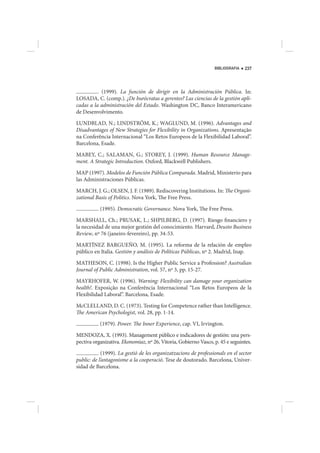 BIBLIOGRAFIA   237




           (1999). La función de dirigir en la Administración Pública. In:
LOSADA, C. (comp.). ¿De burócratas a gerentes? Las ciencias de la gestión apli-
cadas a la administración del Estado. Washington DC, Banco Interamericano
de Desenvolvimento.

LUNDBLAD, N.; LINDSTRÖM, K.; WAGLUND, M. (1996). Advantages and
Disadvantages of New Strategies for Flexibility in Organizations. Apresentação
na Conferência Internacional “Los Retos Europeos de la Flexibilidad Laboral”.
Barcelona, Esade.

MABEY, C.; SALAMAN, G.; STOREY, J. (1999). Human Resource Manage-
ment. A Strategic Introduction. Oxford, Blackwell Publishers.

MAP (1997). Modelos de Función Pública Comparada. Madrid, Ministerio para
las Administraciones Públicas.

MARCH, J. G.; OLSEN, J. F. (1989). Rediscovering Institutions. In: The Organi-
zational Basis of Politics. Nova York, The Free Press.

           (1995). Democratic Governance. Nova York, The Free Press.

MARSHALL, Ch.; PRUSAK, L.; SHPILBERG, D. (1997). Riesgo financiero y
la necesidad de una mejor gestión del conocimiento. Harvard, Deusto Business
Review, nº 76 (janeiro-fevereiro), pp. 34-53.

MARTÍNEZ BARGUEÑO, M. (1995). La reforma de la relación de empleo
público en Italia. Gestión y análisis de Políticas Públicas, nº 2. Madrid, Inap.

MATHESON, C. (1998). Is the Higher Public Service a Profession? Australian
Journal of Public Administration, vol. 57, nº 3, pp. 15-27.

MAYRHOFER, W. (1996). Warning: Flexibility can damage your organization
health!. Exposição na Conferência Internacional “Los Retos Europeos de la
Flexibilidad Laboral”. Barcelona, Esade.

McCLELLAND, D. C. (1973). Testing for Competence rather than Intelligence.
The American Psychologist, vol. 28, pp. 1-14.

           (1979). Power. The Inner Experience, cap. VI, Irvington.

MENDOZA, X. (1993). Management público e indicadores de gestión: una pers-
pectiva organizativa. Ekonomiaz, nº 26, Vitoria, Gobierno Vasco, p. 45 e seguintes.

             (1999). La gestió de les organizatzacions de professionals en el sector
public: de l’antagonisme a la cooperació. Tese de doutorado. Barcelona, Univer-
sidad de Barcelona.
 