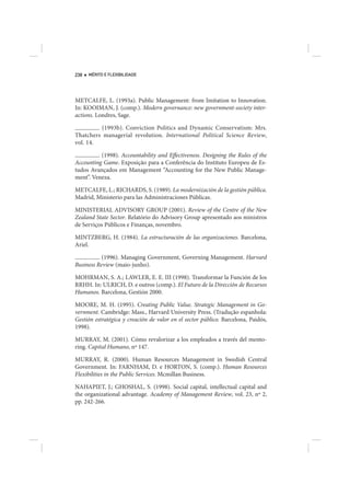238   MÉRITO E FLEXIBILIDADE




METCALFE, L. (1993a). Public Management: from Imitation to Innovation.
In: KOOIMAN, J. (comp.). Modern governance: new government-society inter-
actions. Londres, Sage.

         (1993b). Conviction Politics and Dynamic Conservatism: Mrs.
Thatchers managerial revolution. International Political Science Review,
vol. 14.

          (1998). Accountability and Effectiveness. Designing the Rules of the
Accounting Game. Exposição para a Conferência do Instituto Europeu de Es-
tudos Avançados em Management “Accounting for the New Public Manage-
ment”. Veneza.

METCALFE, L.; RICHARDS, S. (1989). La modernización de la gestión pública.
Madrid, Ministerio para las Administraciones Públicas.

MINISTERIAL ADVISORY GROUP (2001). Review of the Centre of the New
Zealand State Sector. Relatório do Advisory Group apresentado aos ministros
de Serviços Públicos e Finanças, novembro.

MINTZBERG, H. (1984). La estructuración de las organizaciones. Barcelona,
Ariel.

          (1996). Managing Government, Governing Management. Harvard
Business Review (maio-junho).

MOHRMAN, S. A.; LAWLER, E. E. III (1998). Transformar la Función de los
RRHH. In: ULRICH, D. e outros (comp.). El Futuro de la Dirección de Recursos
Humanos. Barcelona, Gestión 2000.

MOORE, M. H. (1995). Creating Public Value. Strategic Management in Go-
vernment. Cambridge: Mass., Harvard University Press. (Tradução espanhola:
Gestión estratégica y creación de valor en el sector público. Barcelona, Paidós,
1998).

MURRAY, M. (2001). Cómo revalorizar a los empleados a través del mento-
ring. Capital Humano, nº 147.

MURRAY, R. (2000). Human Resources Management in Swedish Central
Government. In: FARNHAM, D. e HORTON, S. (comp.). Human Resources
Flexibilities in the Public Services. Mcmillan Business.

NAHAPIET, J.; GHOSHAL, S. (1998). Social capital, intellectual capital and
the organizational advantage. Academy of Management Review, vol. 23, nº 2,
pp. 242-266.
 