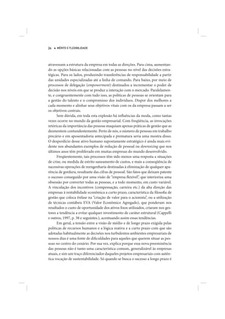24   MÉRITO E FLEXIBILIDADE




atravessam a estrutura da empresa em todas as direções. Para cima, aumentan-
do as opções básicas relacionadas com as pessoas no nível das decisões estra-
tégicas. Para os lados, produzindo transferências de responsabilidade a partir
das unidades especializadas até a linha de comando. Para baixo, por meio de
processos de delegação (empowerment) destinados a incrementar o poder de
decisão nos níveis em que se produz a interação com o mercado. Paralelamen-
te, e congruentemente com tudo isso, as políticas de pessoas se orientam para
a gestão do talento e o compromisso dos indivíduos. Dispor dos melhores a
cada momento e alinhar seus objetivos vitais com os da empresa passam a ser
os objetivos centrais.
       Sem dúvida, em toda esta explosão há influências da moda, como tantas
vezes ocorre no mundo da gestão empresarial. Com freqüência, as invocações
retóricas da importância das pessoas maquiam apenas práticas de gestão que as
desmentem contundentemente. Perto de nós, o número de pessoas em trabalho
precário e em aposentadoria antecipada e prematura seria uma mostra disso.
O desperdício desse ativo humano supostamente estratégico é ainda mais evi-
dente nos abundantes exemplos de redução de pessoal ou downsizing que nos
últimos anos têm proliferado em muitas empresas do mundo desenvolvido.
       Freqüentemente, tais processos têm sido menos uma resposta a situações
de crise, ou medida de estrito saneamento de custos, e mais a conseqüência de
sucessivas operações de reengenharia destinadas à eliminação de qualquer apa-
rência de gordura, resultante das cifras de pessoal. São fatos que deixam patente
o sucesso conseguido por uma visão de “empresa flexível”, que interioriza uma
obsessão por converter todas as pessoas, e a todo momento, em custo variável.
A vinculação dos incentivos (compensação, carreira etc.) da alta direção das
empresas à rentabilidade econômica a curto prazo, característica da filosofia de
gestão que coloca ênfase na “criação de valor para o acionista”, ou a utilização
de técnicas contábeis EVA (Valor Econômico Agregado), que ponderam nos
resultados o custo de oportunidade dos ativos fixos utilizados, criaram nos ges-
tores a tendência a evitar qualquer investimento de caráter estrutural (Cappelli
e outros, 1997, p. 38 e seguintes.), acentuando assim essas tendências.
       Em geral, a tensão entre a visão de médio e de longo prazo exigida pelas
políticas de recursos humanos e a lógica reativa e a curto prazo com que são
adotadas habitualmente as decisões nos turbulentos ambientes empresariais de
nossos dias é uma fonte de dificuldades para aqueles que querem situar as pes-
soas no centro do cenário. Por sua vez, explica porque essa nova preeminência
das pessoas não é tanto uma característica comum, generalizável às empresas
atuais, e sim um traço diferenciador daqueles projetos empresariais com autên-
tica vocação de sustentabilidade. Só quando se busca o sucesso a longo prazo é
 