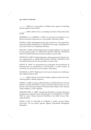 240   MÉRITO E FLEXIBILIDADE




          (2001b). Le secteur public au XXIème siècle: repenser le leadership,
Note de synthèse. Paris, OCDE.

           (2002). Public Service as an Employer of Choice. Policy Brief. Paris,
OCDE.

OSBORNE, D. Y.; GAEBLER, T. (1994). La reinvención del Gobierno. La in-
fluencia del espíritu empresarial en el sector público. Barcelona, Paidós.

OSPINA, S. (2001). Managing Diversity in the Civil Service: A Conceptual Fra-
mework for Public Orgnizations. In: UNDESA-IIAS (comp.). Managing Diver-
sity in the Civil Service. Amsterdam, IOS Press.

OSZLAK, O. (2003). Profesionalización de la función pública en el marco de
la nueva gestión pública. In: ARELLANO, EGAÑA, OSZLAK e PACHECO.
Retos de la profesionalización de la función pública. Caracas, Clad.

PACHECO, R. (2003). Profesionalización y reforma gerencial en Brasil: avan-
ces y agenda futura. In: ARELLANO, EGANÃ, OSZLAK e PACHECO. Retos
de la profesionalización de la función pública. Caracas, Clad.

PALLEZ, R. (2003). Les instruments de la motivation du fonctionnaire, de
l’intéressement a la consideration. In: DUVILLIER, T. e outros (comp.). La
motivation au travail dans les services publics. L’Harmattan.

PALOMAR, A. (1997). Planificación de los recursos humanos en el ámbito pú-
blico. Madrid, McGraw-Hill.

           (2000). Derecho de la Función Pública. Régimen jurídico de los fun-
cionarios públicos. Madrid, Dykinson.

PAREJO, L. (2000). La eficacia administrativa y la calidad total de los servicios
públicos. In: SOSA WAGNER, F. (comp.). El Derecho Administrativo en el um-
bral del s. XXI: Homenaje al profesor Dr. Ramón Martín Mateo, vol II. Valencia,
Tirant lo Blank, p. 1.949 e seguintes.

PARRADO-DÍEZ, S. (2000). Introducing Rationality in Human Resources
Management in Spanish Central Administration. In: FARNHAM, D. E HOR-
TON, S. (comp.). Human Resources Flexibilities in the Public Services. Mac-
millan Business.

PERRI 6; LEAT, D.; SELTZER, K.; STOKER, G. (2002). Towards Holistic
Governance. The new Reform Agenda. Palgrave, Houndmills, Basingstoke,
Hampshire.
 