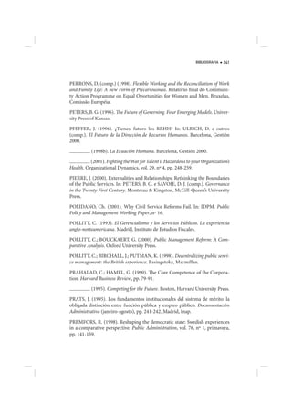 BIBLIOGRAFIA   241




PERRONS, D. (comp.) (1998). Flexible Working and the Reconciliation of Work
and Family Life: A new Form of Precariousness. Relatório final do Communi-
ty Action Programme on Equal Oportunities for Women and Men. Bruxelas,
Comissão Européia.

PETERS, B. G. (1996). The Future of Governing. Four Emerging Models. Univer-
sity Press of Kansas.

PFEFFER, J. (1996). ¿Tienen futuro los RRHH? In: ULRICH, D. e outros
(comp.). El Futuro de la Dirección de Recursos Humanos. Barcelona, Gestión
2000.
           (1998b). La Ecuación Humana. Barcelona, Gestión 2000.

          (2001). Fighting the War for Talent is Hazardous to your Organization’s
Health. Organizational Dynamics, vol. 29, nº 4, pp. 248-259.

PIERRE, J. (2000). Externalities and Relationships: Rethinking the Boundaries
of the Public Services. In: PETERS, B. G. e SAVOIE, D. J. (comp.). Governance
in the Twenty First Century. Montreau & Kingston, McGill-Queen’s University
Press.

POLIDANO, Ch. (2001). Why Civil Service Reforms Fail. In: IDPM. Public
Policy and Management Working Paper, nº 16.

POLLITT, C. (1993). El Gerencialismo y los Servicios Públicos. La experiencia
anglo-norteamericana. Madrid, Instituto de Estudios Fiscales.

POLLITT, C.; BOUCKAERT, G. (2000). Public Management Reform: A Com-
parative Analysis. Oxford University Press.

POLLITT, C.; BIRCHALL, J.; PUTMAN, K. (1998). Decentralizing public servi-
ce management: the British experience. Basingstoke, Macmillan.

PRAHALAD, C.; HAMEL, G. (1990). The Core Competence of the Corpora-
tion. Harvard Business Review, pp. 79-91.

           (1995). Competing for the Future. Boston, Harvard University Press.

PRATS, J. (1995). Los fundamentos institucionales del sistema de mérito: la
obligada distinción entre función pública y empleo público. Documentación
Administrativa (janeiro-agosto), pp. 241-242. Madrid, Inap.

PREMFORS, R. (1998). Reshaping the democratic state: Swedish experiences
in a comparative perspective. Public Administration, vol. 76, nº 1, primavera,
pp. 141-159.
 