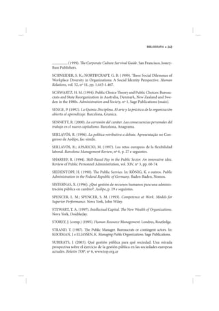BIBLIOGRAFIA   243




          (1999). The Corporate Culture Survival Guide. San Francisco, Jossey-
Bass Publishers.

SCHNEIDER, S. K.; NORTHCRAFT, G. B. (1999). Three Social Dilemmas of
Workplace Diversity in Organizations: A Social Identity Perspective. Human
Relations, vol. 52, nº 11, pp. 1.445-1.467.

SCHWARTZ, H. M. (1994). Public Choice Theory and Public Choices: Bureau-
crats and State Reorganization in Australia, Denmark, New Zealand and Swe-
den in the 1980s. Administration and Society, nº 1, Sage Publications (maio).

SENGE, P. (1992). La Quinta Disciplina, El arte y la práctica de la organización
abierta al aprendizaje. Barcelona, Granica.

SENNETT, R. (2000). La corrosión del caráter. Las consecuencias personales del
trabajo en el nuevo capitalismo. Barcelona, Anagrama.

SERLAVÓS, R. (1996). La política retributiva a debate. Apresentação no Con-
gresso de Aedipe, fac-símile.

SERLAVÓS, R.; APARICIO, M. (1997). Los retos europeos de la flexibilidad
laboral. Barcelona Management Review, nº 6, p. 27 e seguintes.

SHAREEF, R. (1994). Skill-Based Pay in the Public Sector. An innovative idea.
Review of Public Personnel Administration, vol. XIV, nº 3, pp. 60-74.

SIEDENTOPF, H. (1990). The Public Service. In: KÖNIG, K. e outros. Public
Administration in the Federal Republic of Germany. Baden-Baden, Nomos.

SISTERNAS, X. (1996). ¿Qué gestión de recursos humanos para una adminis-
tración pública en cambio?. Aedipe, p. 19 e seguintes.

SPENCER, L. M.; SPENCER, S. M. (1993). Competence at Work. Models for
Superior Performance. Nova York, John Wiley.

STEWART, T. A. (1997). Intellectual Capital. The New Wealth of Organizations.
Nova York, Doubleday.

STOREY, J. (comp.) (1995). Human Resource Management. Londres, Routledge.

STRAND, T. (1987). The Public Manager. Bureaucrats or contingent actors. In:
KOOIMAN, J. e ELIASSEN, K. Managing Public Organizations. Sage Publications.

SUBIRATS, J. (2003). Qué gestión pública para qué sociedad. Una mirada
prospectiva sobre el ejercicio de la gestión pública en las sociedades europeas
actuales. Boletín TOP, nº 6, www.top.org.ar
 