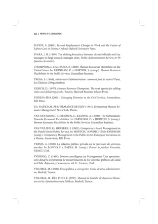 244   MÉRITO E FLEXIBILIDADE




SUPIOT, A. (2001). Beyond Employment: Changes in Work and the Future of
Labour Law in Europe. Oxford, Oxford University Press.

SVARA, J. H. (1999). The shifting boundary between elected officials and city
managers in large council-manager cities. Public Administration Review, nº 59
(janeiro-fevereiro).

THOMPSON, J.; CACHARES, R. (2000). Human Resources Flexibilities in the
United States. In: FARNHAM, D. e HORTON, S. (comp.). Human Resources
Flexibilities in the Public Services. Macmillan Business.

TROSA, S. (1994). Moderniser l’administration: comment font les autres? Paris,
Les Éditions d’Organisation.

ULRICH, D. (1997). Human Resource Champions. The next agenda for adding
value and delivering results. Boston, Harvard Business School Press.

UNDESA–IIAS (2001). Managing Diversity in the Civil Service. Amsterdam,
IOS Press.

U.S. NATIONAL PERFORMANCE REVIEW (1993). Reinventing Human Re-
source Management. Nova York, Plume.

VAN DER KROGT, T.; BEERSEN, E.; KEMPER, A. (2000). The Netherlands:
Towards Personnel Flexibilities. In: FARNHAM, D. e HORTON, S. (comp.).
Human Resources Flexibilities in the Public Services. Macmillan Business.

VAN VULPEN, E.; MOESKER, F. (2002). Competency-based Management in
the Dutch Senior Public Service. In: HORTON, HONDEGHEM e FARNHAM
(comp.). Competency Management in the Public Sector. European Variations on
a Theme. Amsterdam, IOS Press.

VERNIS, A. (2000). La relación público privada en la provisión de servicios
sociales. In: LONGO, F. e ZAFRA, M. (comp.). Pensar lo público. Granada,
CEMCI-UIM.

VIGNOLO, C. (1998). Nuevos paradigmas en Management: Una aproxima-
ción desde la experiencia de modernización de los sistemas públicos de salud
en Chile. Reforma y Democracia, vol 11. Caracas, Clad.

VILLORIA, M. (2000). Ética pública y corrupción: Curso de ética administrati-
va. Madrid, Tecnos.

VILLORIA, M.; DEL PINO, E. (1997). Manual de Gestión de Recursos Huma-
nos en las Administraciones Públicas. Madrid, Tecnos.
 