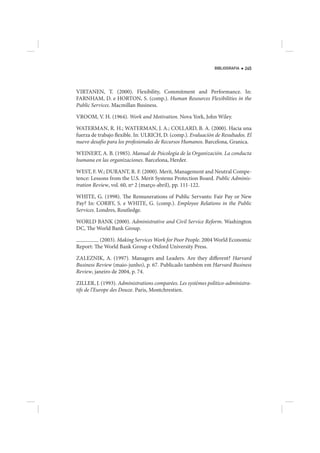 BIBLIOGRAFIA   245




VIRTANEN, T. (2000). Flexibility, Commitment and Performance. In:
FARNHAM, D. e HORTON, S. (comp.). Human Resources Flexibilities in the
Public Services. Macmillan Business.

VROOM, V. H. (1964). Work and Motivation. Nova York, John Wiley.

WATERMAN, R. H.; WATERMAN, J. A.; COLLARD, B. A. (2000). Hacia una
fuerza de trabajo flexible. In: ULRICH, D. (comp.). Evaluación de Resultados. El
nuevo desafío para los profesionales de Recursos Humanos. Barcelona, Granica.

WEINERT, A. B. (1985). Manual de Psicología de la Organización. La conducta
humana en las organizaciones. Barcelona, Herder.

WEST, F. W.; DURANT, R. F. (2000). Merit, Management and Neutral Compe-
tence: Lessons from the U.S. Merit Systems Protection Board. Public Adminis-
tration Review, vol. 60, nº 2 (março-abril), pp. 111-122.

WHITE, G. (1998). The Remunerations of Public Servants: Fair Pay or New
Pay? In: CORBY, S. e WHITE, G. (comp.). Employee Relations in the Public
Services. Londres, Routledge.

WORLD BANK (2000). Administrative and Civil Service Reform. Washington
DC, The World Bank Group.

          (2003). Making Services Work for Poor People. 2004 World Economic
Report: The World Bank Group e Oxford University Press.

ZALEZNIK, A. (1997). Managers and Leaders. Are they different? Harvard
Business Review (maio-junho), p. 67. Publicado também em Harvard Business
Review, janeiro de 2004, p. 74.

ZILLER, J. (1993). Administrations comparées. Les systèmes politico-administra-
tifs de l’Europe des Douze. Paris, Montchrestien.
 