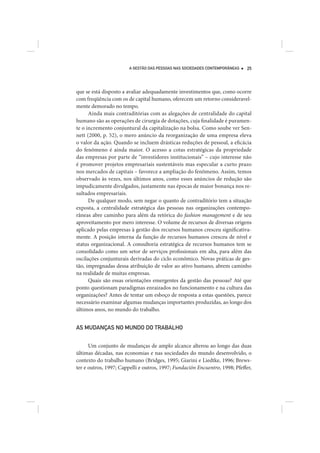 A GESTÃO DAS PESSOAS NAS SOCIEDADES CONTEMPORÂNEAS   25




que se está disposto a avaliar adequadamente investimentos que, como ocorre
com freqüência com os de capital humano, oferecem um retorno consideravel-
mente demorado no tempo.
      Ainda mais contraditórias com as alegações de centralidade do capital
humano são as operações de cirurgia de dotações, cuja finalidade é puramen-
te o incremento conjuntural da capitalização na bolsa. Como soube ver Sen-
nett (2000, p. 52), o mero anúncio da reorganização de uma empresa eleva
o valor da ação. Quando se incluem drásticas reduções de pessoal, a eficácia
do fenômeno é ainda maior. O acesso a cotas estratégicas da propriedade
das empresas por parte de “investidores institucionais” – cujo interesse não
é promover projetos empresariais sustentáveis mas especular a curto prazo
nos mercados de capitais – favorece a ampliação do fenômeno. Assim, temos
observado às vezes, nos últimos anos, como esses anúncios de redução são
impudicamente divulgados, justamente nas épocas de maior bonança nos re-
sultados empresariais.
      De qualquer modo, sem negar o quanto de contraditório tem a situação
exposta, a centralidade estratégica das pessoas nas organizações contempo-
râneas abre caminho para além da retórica do fashion management e de seu
aproveitamento por mero interesse. O volume de recursos de diversas origens
aplicado pelas empresas à gestão dos recursos humanos cresceu significativa-
mente. A posição interna da função de recursos humanos cresceu de nível e
status organizacional. A consultoria estratégica de recursos humanos tem se
consolidado como um setor de serviços profissionais em alta, para além das
oscilações conjunturais derivadas do ciclo econômico. Novas práticas de ges-
tão, impregnadas dessa atribuição de valor ao ativo humano, abrem caminho
na realidade de muitas empresas.
      Quais são essas orientações emergentes da gestão das pessoas? Até que
ponto questionam paradigmas enraizados no funcionamento e na cultura das
organizações? Antes de tentar um esboço de resposta a estas questões, parece
necessário examinar algumas mudanças importantes produzidas, ao longo dos
últimos anos, no mundo do trabalho.


AS MUDANÇAS NO MUNDO DO TRABALHO


      Um conjunto de mudanças de amplo alcance alterou ao longo das duas
últimas décadas, nas economias e nas sociedades do mundo desenvolvido, o
contexto do trabalho humano (Bridges, 1995; Giarini e Liedtke, 1996; Brews-
ter e outros, 1997; Cappelli e outros, 1997; Fundación Encuentro, 1998; Pfeffer,
 