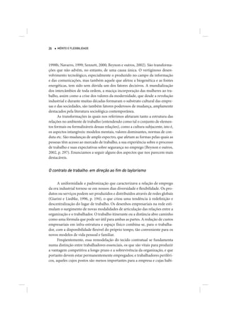 26   MÉRITO E FLEXIBILIDADE




1998b; Navarro, 1999; Sennett, 2000; Beynon e outros, 2002). São transforma-
ções que não advêm, no entanto, de uma causa única. O vertiginoso desen-
volvimento tecnológico, especialmente o produzido no campo da informação
e das comunicações, mas também aquele que afetou a biogenética e as fontes
energéticas, tem sido sem dúvida um dos fatores decisivos. A mundialização
dos intercâmbios de toda ordem, a maciça incorporação das mulheres ao tra-
balho, assim como a crise dos valores da modernidade, que desde a revolução
industrial e durante muitas décadas formaram o substrato cultural das empre-
sas e das sociedades, são também fatores poderosos de mudança, amplamente
destacados pela literatura sociológica contemporânea.
      As transformações às quais nos referimos afetaram tanto a estrutura das
relações no ambiente de trabalho (entendendo como tal o conjunto de elemen-
tos formais ou formalizáveis dessas relações), como a cultura subjacente, isto é,
os aspectos intangíveis: modelos mentais, valores dominantes, normas de con-
duta etc. São mudanças de amplo espectro, que afetam as formas pelas quais as
pessoas têm acesso ao mercado de trabalho, a sua experiência sobre o processo
de trabalho e suas expectativas sobre segurança no emprego (Beynon e outros,
2002, p. 297). Enunciamos a seguir alguns dos aspectos que nos parecem mais
destacáveis.


O contrato de trabalho: em direção ao ﬁm do taylorismo

      A uniformidade e padronização que caracterizava a relação de emprego
da era industrial tornou-se em nossos dias diversidade e flexibilidade. Os pro-
dutos ou serviços podem ser produzidos e distribuídos através de redes globais
(Giarini e Liedtke, 1996, p. 194), o que criou uma tendência à redefinição e
descentralização do lugar de trabalho. Os desenhos empresariais na rede esti-
mulam o surgimento de novas modalidades de articulação das relações entre a
organização e o trabalhador. O trabalho itinerante ou a distância abre caminho
como uma fórmula que pode ser útil para ambas as partes. A redução de custos
empresariais em infra-estrutura e espaço físico combina-se, para o trabalha-
dor, com a disponibilidade flexível do próprio tempo, tão conveniente para os
novos modelos de vida pessoal e familiar.
      Freqüentemente, essa remodelação do tecido contratual se fundamenta
numa distinção entre trabalhadores essenciais, os que são vitais para produzir
a vantagem competitiva a longo prazo e a sobrevivência da organização, e que
portanto devem estar permanentemente empregados; e trabalhadores periféri-
cos, aqueles cujos postos são menos importantes para a empresa e cujas habi-
 