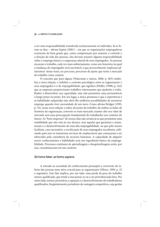 28   MÉRITO E FLEXIBILIDADE




a ser uma responsabilidade transferida exclusivamente ao indivíduo. Já se fo-
ram os dias – afirma Supiot (2001) – em que as organizações empregadoras
aceitavam de bom grado que, como compensação por assumir o controle e
a direção da vida das pessoas, elas deviam assumir alguma responsabilidade
sobre o emprego futuro e a segurança salarial de seus empregados. As pessoas
encaram o trabalho, cada vez mais solitariamente, como um itinerário no qual
a mudança de empregador será inevitável, o que provavelmente implicará ad-
ministrar várias vezes, no percurso, processos de ajuste que terão o mercado
de trabalho como cenário.
       O conceito que para alguns (Waterman e outros, 2000, p. 403) simbo-
liza a nova relação, e redefine o contrato psicológico entre as organizações e
seus empregados é o de empregabilidade, que significa (Pfeffer, 1998b, p. 162)
que as empresas proporcionam trabalhos interessantes que ajudarão o traba-
lhador a desenvolver sua capacidade, mas não prometem uma permanência
a longo prazo no posto. Em seu lugar, a única promessa é que a experiência e
as habilidades adquiridas irão abrir-lhe melhores possibilidades de encontrar
emprego quando tiver necessidade de um novo. Como afirma Bridges (1995,
p. 76), nessa nova relação a esfera do posto de trabalho, de ambos os lados da
fronteira da organização, converte-se num mercado; manter alto seu valor de
mercado será uma preocupação fundamental do trabalhador nos cenários do
futuro. As “boas empresas” de nossos dias não seriam já as que prometem uma
estabilidade que não está ao seu alcance, mas aquelas que garantem a manu-
tenção e o desenvolvimento de uma alta empregabilidade, ou que pelo menos
facilitam, caso necessário, a recolocação de seus empregados excedentes, utili-
zando para isso os numerosos serviços de outplacement que começaram a ser
oferecidos pela consultoria de recursos humanos. A capacidade de adquirir
novos conhecimentos e habilidades será um ingrediente básico da emprega-
bilidade. Processos contínuos de aprendizagem e desaprendizagem serão, por
isso, consubstanciais em tais cenários.


Do homo faber ao homo sapiens

     A entrada na sociedade do conhecimento pressupôs a conversão do ta-
lento das pessoas num ativo crucial para as organizações (Obeso, 1999, p. 23
e seguintes). Este fato implica, por um lado, uma perda de peso do trabalho
menos qualificado, que tende a mecanizar-se ou a ser providenciado fora. Por
outro lado, tornou prioritária a captação e o desenvolvimento de trabalhadores
qualificados, freqüentemente portadores da vantagem competitiva, cuja gestão
 