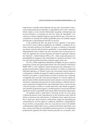 A GESTÃO DAS PESSOAS NAS SOCIEDADES CONTEMPORÂNEAS    29




exige formas e métodos muito diferentes dos que têm caracterizado as buro-
cracias empresariais da era industrial. A capacidade de atrair, reter e motivar o
talento impõe-se como um fator diferenciador da gestão contemporânea dos
recursos humanos. A construção de uma boa “marca de empregador” con-
centra já os esforços daquelas empresas que perceberam que é necessário ser
competitiva no mercado do trabalho qualificado para sê-lo também naquele
mercado para o qual produzem seus bens ou serviços.
      O que acabamos de dizer não pode nos levar a ignorar, se não quere-
mos incorrer numa evidente simplificação da realidade, a existência de nu-
tridos mercados periféricos de trabalho, nos quais se realizam as transações
que afetam a mão-de-obra de inferior qualificação. A necessidade de gerenciar
adequadamente tanto a relação com esses mercados como as pessoas que nu-
trem esse segmento dos recursos humanos não pode ser ignorada. Esquecer
dos “normais” – lembra Serlavós (1996, p. 10) –, sobre os quais descansa a res-
ponsabilidade de assegurar e dar continuidade aos “primeiros da classe”, é um
erro pelo qual os gestores de pessoas costumam pagar muito caro.
      Por isso, a idéia, amplamente difundida e divulgada, de que as empresas
começaram a travar uma “guerra pelo talento”, não está isenta de contestações.
Pfeffer (2001, p. 249 e seguintes) chama atenção para elas, destacando os se-
guintes possíveis efeitos negativos dessa orientação: a) a ênfase no rendimento
individual (glorificar as “estrelas”) pode criar concorrência interna destrutiva
e enfraquecer o trabalho de equipe; b) exaltar os talentos dos de fora pode su-
bestimar os de dentro; c) pode produzir um efeito de profecia auto-cumprida,
conseguindo fazer com que certas pessoas cheguem a ser menos capazes de-
pois de terem recebido sistematicamente menos atenção e recursos; d) tende a
minimizar a importância das questões de ordem sistêmica e cultural e dos pro-
cessos empresariais freqüentemente mais importantes para o sucesso do que
o fato de encontrar o melhor, e e) pode desenvolver uma atitude arrogante e
auto-satisfeita (já ganhamos a guerra, o melhor pessoal é o nosso) que deteriore
significativamente a capacidade de percepção objetiva da própria organização.
      De qualquer modo, é indiscutível a afirmação de que em nossa época
o talento das pessoas conta. Especialmente se não limitarmos nossa visão do
talento à mera posse de conhecimento. O verdadeiro homo sapiens de nossos
dias é aquele que, além de possuir conhecimento, dispõe da capacidade para
contextualizá-lo, recriá-lo, aplicá-lo, codificá-lo, difundi-lo e compartilhá-lo.
O que nos leva a um paradoxo, mais um, num universo como o do trabalho
contemporâneo, repleto deles: nunca o conhecimento foi tão importante como
hoje, e nunca como hoje, por contraditório que possa parecer, os componentes
propriamente cognitivos do talento humano precisam ser, no entanto, mati-
 