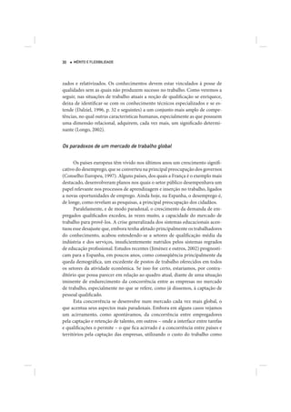 30   MÉRITO E FLEXIBILIDADE




zados e relativizados. Os conhecimentos devem estar vinculados à posse de
qualidades sem as quais não produzem sucesso no trabalho. Como veremos a
seguir, nas situações de trabalho atuais a noção de qualificação se enriquece,
deixa de identificar-se com os conhecimento técnicos especializados e se es-
tende (Dalziel, 1996, p. 32 e seguintes) a um conjunto mais amplo de compe-
tências, no qual outras características humanas, especialmente as que possuem
uma dimensão relacional, adquirem, cada vez mais, um significado determi-
nante (Longo, 2002).


Os paradoxos de um mercado de trabalho global

      Os países europeus têm vivido nos últimos anos um crescimento signifi-
cativo do desemprego, que se converteu na principal preocupação dos governos
(Conselho Europeu, 1997). Alguns países, dos quais a França é o exemplo mais
destacado, desenvolveram planos nos quais o setor público desempenhava um
papel relevante nos processos de aprendizagem e inserção no trabalho, ligados
a novas oportunidades de emprego. Ainda hoje, na Espanha, o desemprego é,
de longe, como revelam as pesquisas, a principal preocupação dos cidadãos.
      Paralelamente, e de modo paradoxal, o crescimento da demanda de em-
pregados qualificados excedeu, às vezes muito, a capacidade do mercado de
trabalho para provê-los. A crise generalizada dos sistemas educacionais acen-
tuou esse desajuste que, embora tenha afetado principalmente os trabalhadores
do conhecimento, acabou estendendo-se a setores de qualificação média da
indústria e dos serviços, insuficientemente nutridos pelos sistemas regrados
de educação profissional. Estudos recentes (Jiménez e outros, 2002) prognosti-
cam para a Espanha, em poucos anos, como conseqüência principalmente da
queda demográfica, um excedente de postos de trabalho oferecidos em todos
os setores da atividade econômica. Se isso for certo, estaríamos, por contra-
ditório que possa parecer em relação ao quadro atual, diante de uma situação
iminente de endurecimento da concorrência entre as empresas no mercado
de trabalho, especialmente no que se refere, como já dissemos, à captação de
pessoal qualificado.
      Esta concorrência se desenvolve num mercado cada vez mais global, o
que acentua seus aspectos mais paradoxais. Embora em alguns casos vejamos
um acirramento, como apontávamos, da concorrência entre empregadores
pela captação e retenção de talento, em outros – onde a interface entre tarefas
e qualificações o permite – o que fica acirrado é a concorrência entre países e
territórios pela captação das empresas, utilizando o custo do trabalho como
 
