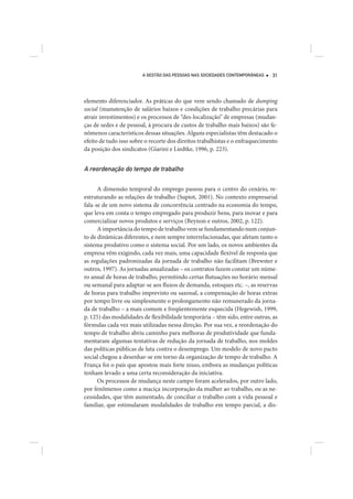A GESTÃO DAS PESSOAS NAS SOCIEDADES CONTEMPORÂNEAS    31




elemento diferenciador. As práticas do que vem sendo chamado de dumping
social (manutenção de salários baixos e condições de trabalho precárias para
atrair investimentos) e os processos de “des-localização” de empresas (mudan-
ças de sedes e de pessoal, à procura de custos de trabalho mais baixos) são fe-
nômenos característicos dessas situações. Alguns especialistas têm destacado o
efeito de tudo isso sobre o recorte dos direitos trabalhistas e o enfraquecimento
da posição dos sindicatos (Giarini e Liedtke, 1996, p. 223).


A reordenação do tempo de trabalho

      A dimensão temporal do emprego passou para o centro do cenário, re-
estruturando as relações de trabalho (Supiot, 2001). No contexto empresarial
fala-se de um novo sistema de concorrência centrado na economia do tempo,
que leva em conta o tempo empregado para produzir bens, para inovar e para
comercializar novos produtos e serviços (Beynon e outros, 2002, p. 122).
      A importância do tempo de trabalho vem se fundamentando num conjun-
to de dinâmicas diferentes, e nem sempre interrelacionadas, que afetam tanto o
sistema produtivo como o sistema social. Por um lado, os novos ambientes da
empresa vêm exigindo, cada vez mais, uma capacidade flexível de resposta que
as regulações padronizadas da jornada de trabalho não facilitam (Brewster e
outros, 1997). As jornadas anualizadas – os contratos fazem constar um núme-
ro anual de horas de trabalho, permitindo certas flutuações no horário mensal
ou semanal para adaptar-se aos fluxos de demanda, estoques etc. –, as reservas
de horas para trabalho imprevisto ou sazonal, a compensação de horas extras
por tempo livre ou simplesmente o prolongamento não remunerado da jorna-
da de trabalho – a mais comum e freqüentemente esquecida (Hegewish, 1999,
p. 125) das modalidades de flexibilidade temporária – têm sido, entre outras, as
fórmulas cada vez mais utilizadas nessa direção. Por sua vez, a reordenação do
tempo de trabalho abriu caminho para melhoras de produtividade que funda-
mentaram algumas tentativas de redução da jornada de trabalho, nos moldes
das políticas públicas de luta contra o desemprego. Um modelo de novo pacto
social chegou a desenhar-se em torno da organização de tempo de trabalho. A
França foi o país que apostou mais forte nisso, embora as mudanças políticas
tenham levado a uma certa reconsideração da iniciativa.
      Os processos de mudança neste campo foram acelerados, por outro lado,
por fenômenos como a maciça incorporação da mulher ao trabalho, ou as ne-
cessidades, que têm aumentado, de conciliar o trabalho com a vida pessoal e
familiar, que estimularam modalidades de trabalho em tempo parcial, a dis-
 