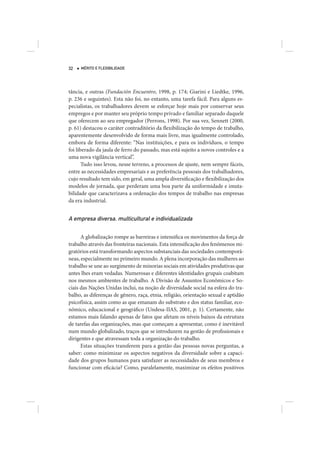 32   MÉRITO E FLEXIBILIDADE




tância, e outras (Fundación Encuentro, 1998, p. 174; Giarini e Liedtke, 1996,
p. 236 e seguintes). Esta não foi, no entanto, uma tarefa fácil. Para alguns es-
pecialistas, os trabalhadores devem se esforçar hoje mais por conservar seus
empregos e por manter seu próprio tempo privado e familiar separado daquele
que oferecem ao seu empregador (Perrons, 1998). Por sua vez, Sennett (2000,
p. 61) destacou o caráter contraditório da flexibilização do tempo de trabalho,
aparentemente desenvolvido de forma mais livre, mas igualmente controlado,
embora de forma diferente: “Nas instituições, e para os indivíduos, o tempo
foi liberado da jaula de ferro do passado, mas está sujeito a novos controles e a
uma nova vigilância vertical”.
       Tudo isso levou, nesse terreno, a processos de ajuste, nem sempre fáceis,
entre as necessidades empresariais e as preferência pessoais dos trabalhadores,
cujo resultado tem sido, em geral, uma ampla diversificação e flexibilização dos
modelos de jornada, que perderam uma boa parte da uniformidade e imuta-
bilidade que caracterizava a ordenação dos tempos de trabalho nas empresas
da era industrial.


A empresa diversa, multicultural e individualizada

      A globalização rompe as barreiras e intensifica os movimentos da força de
trabalho através das fronteiras nacionais. Esta intensificação dos fenômenos mi-
gratórios está transformando aspectos substanciais das sociedades contemporâ-
neas, especialmente no primeiro mundo. A plena incorporação das mulheres ao
trabalho se une ao surgimento de minorias sociais em atividades produtivas que
antes lhes eram vedadas. Numerosas e diferentes identidades grupais coabitam
nos mesmos ambientes de trabalho. A Divisão de Assuntos Econômicos e So-
ciais das Nações Unidas inclui, na noção de diversidade social na esfera do tra-
balho, as diferenças de gênero, raça, etnia, religião, orientação sexual e aptidão
psicofísica, assim como as que emanam do substrato e dos status familiar, eco-
nômico, educacional e geográfico (Undesa-IIAS, 2001, p. 1). Certamente, não
estamos mais falando apenas de fatos que afetam os níveis baixos da estrutura
de tarefas das organizações, mas que começam a apresentar, como é inevitável
num mundo globalizado, traços que se introduzem na gestão de profissionais e
dirigentes e que atravessam toda a organização do trabalho.
      Estas situações transferem para a gestão das pessoas novas perguntas, a
saber: como minimizar os aspectos negativos da diversidade sobre a capaci-
dade dos grupos humanos para satisfazer as necessidades de seus membros e
funcionar com eficácia? Como, paralelamente, maximizar os efeitos positivos
 