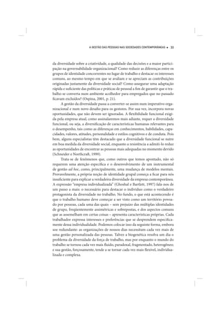 A GESTÃO DAS PESSOAS NAS SOCIEDADES CONTEMPORÂNEAS      33




da diversidade sobre a criatividade, a qualidade das decisões e a maior partici-
pação na governabilidade organizacional? Como reduzir as diferenças entre os
grupos de identidade concorrentes no lugar de trabalho e destacar os interesses
comuns, ao mesmo tempo em que se avaliam e se apreciam as contribuições
originadas justamente da diversidade social? Como assegurar uma adaptação
rápida e suficiente das políticas e práticas de pessoal a fim de garantir que o tra-
balho se converta num ambiente acolhedor para empregados que no passado
ficavam excluídos? (Ospina, 2001, p. 21).
      A gestão da diversidade passa a converter-se assim num imperativo orga-
nizacional e num novo desafio para os gestores. Por sua vez, incorpora novas
oportunidades, que não devem ser ignoradas. A flexibilidade funcional exigi-
da pela empresa atual, como assinalaremos mais adiante, requer a diversidade
funcional, ou seja, a diversificação de características humanas relevantes para
o desempenho, tais como as diferenças em conhecimentos, habilidades, capa-
cidades, valores, atitudes, personalidade e estilos cognitivos e de conduta. Pois
bem, alguns especialistas têm destacado que a diversidade funcional se nutre
em boa medida da diversidade social, enquanto a resistência a admiti-lo reduz
as oportunidades de encontrar as pessoas mais adequadas no momento devido
(Schneider e Northcraft, 1999).
      Trata-se de fenômenos que, como outros que temos apontado, não só
requerem uma atenção específica e o desenvolvimento de um instrumental
de gestão ad hoc, como, principalmente, uma mudança de modelos mentais.
Provavelmente, a própria noção de identidade grupal começa a ficar para nós
insuficiente para explicar a verdadeira diversidade da empresa contemporânea.
A expressão “empresa individualizada” (Ghoshal e Bartlett, 1997) fala-nos de
um passo a mais: o necessário para destacar o indivíduo como o verdadeiro
protagonista da diversidade no trabalho. No fundo, o que está acontecendo é
que o trabalho humano deve começar a ser visto como um território povoa-
do por pessoas, cada uma das quais – sem prejuízo das múltiplas identidades
de grupo, freqüentemente assimétricas e sobrepostas, e dos aspectos comuns
que as assemelham em certas coisas – apresenta características próprias. Cada
trabalhador expressa interesses e preferências que se desprendem especifica-
mente dessa individualidade. Podemos colocar isso da seguinte forma, embora
soe redundante: as organizações de nossos dias necessitam cada vez mais de
uma gestão personalizada das pessoas. Talvez a biogenética resolva um dia o
problema da diversidade da força de trabalho, mas por enquanto o mundo do
trabalho se tornou cada vez mais fluido, paradoxal, fragmentado, heterogêneo;
e sua gestão, forçosamente, tende a se tornar cada vez mais flexível, individua-
lizada e complexa.
 