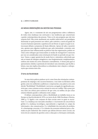 34   MÉRITO E FLEXIBILIDADE




AS NOVAS ORIENTAÇÕES DA GESTÃO DAS PESSOAS

      Agora, sim, é o momento de nós nos perguntarmos sobre a influência
de todas estas mudanças nas convicções e nas tendências que caracterizam
a gestão contemporânea das pessoas. Trata-se de uma pergunta que não tem
resposta fácil. Não existe atualmente um modelo indiscutível, um paradigma
dominante ao qual possamos nos referir; pelo contrário, a teoria da gestão de
recursos humanos apresenta a aparência de um fórum ou ágora na qual se en-
trecruzam debates e propostas de feição diferente. Apesar de tudo, é possível,
sim, apontar para algumas tendências que, pela intensidade e extensão com
que parecem estar influenciando as práticas reais das organizações, podem ser
vistas como enfoques que transcendem as modas do management e merecem
por isso ser consideradas como orientações de fundo no período em que vive-
mos. Vamos a seguir apontá-las de modo breve e sistemático, advertindo que
não se tratam de enfoques antagônicos, mas freqüentemente complementares,
embora não isentos de certos elementos contraditórios. A forma pela qual os
apresentamos obedece à pretensão de introduzir uma sistemática que facilite a
leitura, mas não implica desconhecer as abundantes inter-relações e sobrepo-
sições que existem entre eles.


O lema da ﬂexibilidade

      Se uma única palavra pudesse servir como lema das orientações contem-
porâneas do emprego e dos recursos humanos, e isso tanto na literatura sobre
gestão como nos ambientes acadêmicos e empresariais, essa palavra seria sem
dúvida “flexibilidade”. Flexibilidade é um termo carregado de significados pos-
síveis que, como costuma ocorrer, entram às vezes em conflito. Vale a pena, por
isso, fazer um esforço para esclarecer de que coisa, ou melhor, de que coisas
estamos falando quando o utilizamos neste campo.
      O debate contemporâneo sobre a flexibilidade no trabalho inicia-se na
Europa no final da década de 1970 e no início da de 1980 (Farnham e Horton,
2000, p. 7), ligado a um conjunto de fatos sociais entre os quais se encon-
tram: 1) a mudança nos mercados mundiais e o incremento da concorrência
global; 2) a mudança tecnológica, especialmente a registrada no campo da
informação e das comunicações; 3) a volatilidade dos mercados de produto;
4) o desemprego crescente, e 5) o trânsito da economia industrial para a cha-
mada era pós-industrial. São cenários que afetam diversos atores sociais, em
torno de um conjunto de questões como a educação e a formação continuada,
 