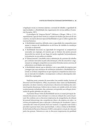 A GESTÃO DAS PESSOAS NAS SOCIEDADES CONTEMPORÂNEAS    35




a legislação social, os sistemas salariais, a jornada de trabalho, a igualdade de
oportunidades e a flexibilidade das organizações de serviço público (Comis-
são Européia, 1997).
      O paradigma da “empresa flexível” (Atkinson e Meager, 1986, p. 2-11),
supostamente capaz de fazer frente ao conjunto de desafios que derivam de tais
cenários, incorpora diversos tipos de flexibilidade no que se refere à gestão dos
recursos humanos.
■  A flexibilidade numérica, definida como a capacidade das companhias para
   ajustar o número de trabalhadores ou de horas de trabalho às mudanças
   ocorridas na demanda.
■  A flexibilidade funcional, ou capacidade de reorganizar as competências
   associadas aos empregos, de maneira que os titulares dos postos possam
   desenvolvê-las através de um leque de tarefas ampliado horizontalmente,
   verticalmente ou em ambos os sentidos.
■  O “distanciamento”, concebido como a substituição de contratos de trabalho
   por contratos mercantis ou pela subcontratação, a fim de concentrar a orga-
   nização na vantagem competitiva ou encontrar fórmulas menos onerosas de
   administrar as atividades não nucleares.
■  A flexibilidade salarial, que se identifica com a capacidade da empresa para
   conseguir que suas estruturas de retribuição estimulem a flexibilidade fun-
   cional, se revelem competitivas no que respeita às competências mais escas-
   sas no mercado de trabalho e recompensem o esforço e desempenho indi-
   vidual dos empregados.

      Implícitas neste conjunto de enunciados (em sentido similar, Institute of
Personnel and Development, 1994), encontramos duas visões da flexibilidade,
presentes, em doses variáveis, nos processos e discursos de mudança dos siste-
mas de gestão das pessoas. Embora não se tratem, em sentido estrito, de visões
reciprocamente excludentes, elas costumam corresponder aos enfoques domi-
nantes de gestão adotados em cada caso.
      A primeira dessas visões da flexibilidade ancora-se numa percepção do-
minante das pessoas como restrição e se centra na redução dos custos de pes-
soal. Ela combina com os discursos empresarias da reengenharia, da redução
de pessoal (downsizing), das competências-chave e da empresa em rede, e se
orienta principalmente para a detecção e eliminação de excedentes e para a
conversão dos custos de pessoal, fixos em variáveis. A segunda visão tende a
perceber as pessoas mais como oportunidade, e coloca a ênfase na flexibilida-
de da Gestão de Recursos Humanos (GRH) como apoio à criação de valor por
parte das pessoas. Sintoniza-se com os discursos empresariais da qualidade
 