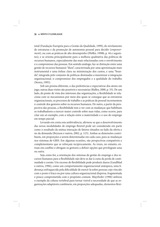 36   MÉRITO E FLEXIBILIDADE




total (Fundação Européia para a Gestão da Qualidade, 1999), do nivelamento
de estruturas e da promoção de autonomia pessoal para decidir (empower-
ment), ou com as práticas de alto desempenho (Pfeffer, 1998b, p. 44 e seguin-
tes), e se orienta principalmente para a melhora qualitativa das políticas de
recursos humanos, especialmente das mais relacionadas com o envolvimento
e o compromisso das pessoas. Em sentido análogo, faz-se distinção entre uma
gestão de recursos humanos “dura”, caracterizada por uma aproximação mais
instrumental e uma ênfase clara na minimização dos custos, e uma “bran-
da”, integrada pelo conjunto de políticas destinadas a maximizar a integração
organizacional, o compromisso dos empregados e a qualidade do trabalho
(Storey, 1995).
      Sob um prisma diferente, o das preferências e expectativas dos atores em
jogo, outras duas visões são possíveis e necessárias (Ridley, 2000, p. 33). De um
lado, do ponto de vista dos interesses das organizações, a flexibilidade se rela-
ciona com os mecanismos por meio dos quais se consegue que as estruturas
organizacionais, os processos de trabalho e as práticas de pessoal incrementem
o controle dos gestores sobre os recursos humanos. De outro, a partir da pers-
pectiva das pessoas, a flexibilidade tem a ver com as mudanças que habilitam
os trabalhadores a exercer maior controle sobre suas vidas, como ocorre, para
citar um só exemplo, com a relação entre a maternidade e o uso do emprego
em tempo parcial.
      Levando em conta esta ambivalência, afirmou-se que o desenvolvimento
das novas modalidades de emprego flexível pode ser considerado em parte
como o resultado da mútua interação de fatores situados no lado da oferta e
no da demanda (Beynon e outros, 2002, p. 123). Ambas as dimensões contri-
buem, em proporções a serem determinadas em cada caso, para as mudanças
nos sistemas de GRH. Em algumas ocasiões, são perspectivas compatíveis e
complementares que se reforçam reciprocamente. Às vezes, no entanto, en-
tram em conflito e obrigam os gestores a definir opções que privilegiam uma
ou outra.
      Seja como for, a orientação dos sistemas de gestão do emprego e dos re-
cursos humanos para a flexibilidade não deve se dar à custa da perda de conti-
nuidade e coesão. Um excesso de flexibilidade pode produzir danos (Lundblad
e outros, 1996), como um comportamento organizacional anárquico, uma li-
derança enfraquecida pela dificuldade de exercê-la sobre pessoas cujo vínculo
com o posto é fraco ou por uma cultura organizacional dispersa, fragmentada
e pouco comprometida com o propósito comum. Mayrhofer (1996) utilizou
o exemplo da coluna vertebral para tornar visível a necessidade de que as or-
ganizações adaptáveis combinem, em proporções adequadas, elementos flexí-
 