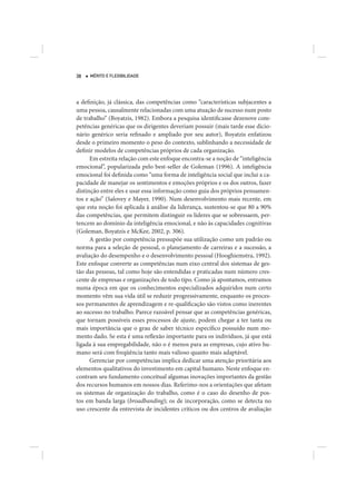 38   MÉRITO E FLEXIBILIDADE




a definição, já clássica, das competências como “características subjacentes a
uma pessoa, causalmente relacionadas com uma atuação de sucesso num posto
de trabalho” (Boyatzis, 1982). Embora a pesquisa identificasse dezenove com-
petências genéricas que os dirigentes deveriam possuir (mais tarde esse dicio-
nário genérico seria refinado e ampliado por seu autor), Boyatzis enfatizou
desde o primeiro momento o peso do contexto, sublinhando a necessidade de
definir modelos de competências próprios de cada organização.
      Em estreita relação com este enfoque encontra-se a noção de “inteligência
emocional”, popularizada pelo best-seller de Goleman (1996). A inteligência
emocional foi definida como “uma forma de inteligência social que inclui a ca-
pacidade de manejar os sentimentos e emoções próprios e os dos outros, fazer
distinção entre eles e usar essa informação como guia dos próprios pensamen-
tos e ação” (Salovey e Mayer, 1990). Num desenvolvimento mais recente, em
que esta noção foi aplicada à análise da liderança, sustentou-se que 80 a 90%
das competências, que permitem distinguir os líderes que se sobressaem, per-
tencem ao domínio da inteligência emocional, e não às capacidades cognitivas
(Goleman, Boyatzis e McKee, 2002, p. 306).
      A gestão por competência pressupõe sua utilização como um padrão ou
norma para a seleção de pessoal, o planejamento de carreiras e a sucessão, a
avaliação do desempenho e o desenvolvimento pessoal (Hooghiemstra, 1992).
Este enfoque converte as competências num eixo central dos sistemas de ges-
tão das pessoas, tal como hoje são entendidas e praticadas num número cres-
cente de empresas e organizações de todo tipo. Como já apontamos, entramos
numa época em que os conhecimentos especializados adquiridos num certo
momento vêm sua vida útil se reduzir progressivamente, enquanto os proces-
sos permanentes de aprendizagem e re-qualificação são vistos como inerentes
ao sucesso no trabalho. Parece razoável pensar que as competências genéricas,
que tornam possíveis esses processos de ajuste, podem chegar a ter tanta ou
mais importância que o grau de saber técnico específico possuído num mo-
mento dado. Se esta é uma reflexão importante para os indivíduos, já que está
ligada à sua empregabilidade, não o é menos para as empresas, cujo ativo hu-
mano será com freqüência tanto mais valioso quanto mais adaptável.
      Gerenciar por competências implica dedicar uma atenção prioritária aos
elementos qualitativos do investimento em capital humano. Neste enfoque en-
contram seu fundamento conceitual algumas inovações importantes da gestão
dos recursos humanos em nossos dias. Referimo-nos a orientações que afetam
os sistemas de organização do trabalho, como é o caso do desenho de pos-
tos em banda larga (broadbanding); os de incorporação, como se detecta no
uso crescente da entrevista de incidentes críticos ou dos centros de avaliação
 