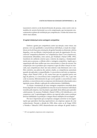 A GESTÃO DAS PESSOAS NAS SOCIEDADES CONTEMPORÂNEAS   39




(assessment centers); os de desenvolvimento de pessoas, como ocorre com os
modelos de carreira horizontal, ou os de compensação, que incorporam cres-
centemente os planos de retribuição por competências. A todas elas iremos nos
referir mais adiante.


O capital intelectual como vantagem competitiva

      Embora a gestão por competência centre sua atenção, como vimos, nas
pessoas e em suas qualidades e características individuais, a noção de compe-
tência serviu de base para orientações de gestão baseadas na dimensão coletiva
daquelas, e em sua difusão e interiorização por parte da organização. Os con-
ceitos de “competência distintiva” ou “competências-chave” (core competences),
extensamente difundidos, entre outros, por Pralahad e Hamel (1990, 1995),
transferem do ambiente exterior para o interior da empresa, e fundamental-
mente para as pessoas, a reflexão sobre a vantagem competitiva. Aquilo que a
organização sabe fazer melhor que seus concorrentes é a chave do sucesso. Em
comparação com os produtos que a empresa é capaz de obter e lançar no mer-
cado, suas competências-chave são mais estáveis e não diminuem com o uso.
Pelo contrário, nas palavras dos autores citados, as competências aumentam
quando são aplicadas e compartilhadas. A concorrência real entre as empresas,
chega a dizer Hamel (1991, p. 83), numa frase que em espanhol parece um
jogo de palavras, é a concorrência entre competências (NT)6. Ou, o que vem
a dar na mesma: diferentemente do que ocorre quando a concorrência é entre
produtos, a concorrência entre as empresas está diretamente relacionada com a
aquisição, posse, difusão e aplicação de conhecimentos e habilidades.
      A criação e manutenção de uma vantagem competitiva concebida desta
forma depende não só da qualidade da soma dos recursos humanos individuais
reunidos pela empresa, mas da própria capacidade desta última para aprender
coletivamente. Os mesmos Pralahad e Hamel (1990, p. 82) identificam a core
competence com “a aprendizagem coletiva, em especial sobre como coordenar
diversas habilidades na produção e integrar fluxos múltiplos de tecnologias”.
      Por isso é importante que as empresas consigam converter-se em organi-
zações que aprendem (learning organisations), em empresas capazes de criar
conhecimento. Durante a década de 1990, obras como as de Senge (1992)
e Nonaka e Takeuchi (1995) desenvolveram esse enfoque de gestão tendo a


6
    NT: em espanhol, competencia entre competencias.
 