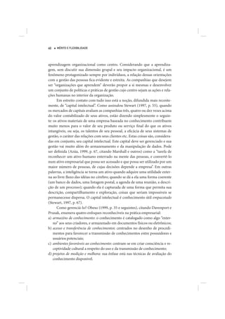 40   MÉRITO E FLEXIBILIDADE




aprendizagem organizacional como centro. Considerando que a aprendiza-
gem, sem discutir sua dimensão grupal e seu impacto organizacional, é um
fenômeno protagonizado sempre por indivíduos, a relação dessas orientações
com a gestão das pessoas fica evidente e estreita. As companhias que desejem
ser “organizações que aprendem” deverão propor a si mesmas e desenvolver
um conjunto de políticas e práticas de gestão cujo centro sejam as ações e rela-
ções humanas no interior da organização.
      Em estreito contato com tudo isso está a noção, difundida mais recente-
mente, de “capital intelectual”. Como assinalou Stewart (1997, p. 55), quando
os mercados de capitais avaliam as companhias três, quatro ou dez vezes acima
do valor contabilizado de seus ativos, estão dizendo simplesmente o seguin-
te: os ativos materiais de uma empresa baseada no conhecimento contribuem
muito menos para o valor de seu produto ou serviço final do que os ativos
intangíveis, ou seja, os talentos de seu pessoal, a eficácia de seus sistemas de
gestão, o caráter das relações com seus clientes etc. Estas coisas são, considera-
das em conjunto, seu capital intelectual. Este capital deve ser gerenciado e sua
gestão vai muito além do armazenamento e da manipulação de dados. Pode
ser definida (Azúa, 1999, p. 67, citando Marshall e outros) como a “tarefa de
reconhecer um ativo humano enterrado na mente das pessoas, e convertê-lo
num ativo empresarial que possa ser acessado e que possa ser utilizado por um
maior número de pessoas, de cujas decisões depende a empresa”. Em outras
palavras, a inteligência se torna um ativo quando adquire uma utilidade exter-
na ao livre fluxo das idéias no cérebro; quando se dá a ela uma forma coerente
(um banco de dados, uma listagem postal, a agenda de uma reunião, a descri-
ção de um processo); quando ela é capturada de uma forma que permita sua
descrição, compartilhamento e exploração, coisas que seriam impossíveis se
permanecesse dispersa. O capital intelectual é conhecimento útil empacotado
(Stewart, 1997, p. 67).
      Como gerenciá-lo? Obeso (1999, p. 35 e seguintes), citando Davenport e
Prusak, enumera quatro enfoques reconhecíveis na prática empresarial:
a) armazéns de conhecimento: o conhecimento é catalogado como algo “exter-
    no” aos seus criadores, e armazenado em documentos físicos ou eletrônicos;
b) acesso e transferência de conhecimentos: centrados no desenho de procedi-
    mentos para favorecer a transmissão de conhecimentos entre possuidores e
    usuários potenciais;
c) ambientes favoráveis ao conhecimento: centram-se em criar consciência e re-
    ceptividade cultural a respeito do uso e da transmissão de conhecimento;
d) projetos de medição e melhora: sua ênfase está nas técnicas de avaliação do
    conhecimento disponível.
 
