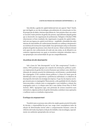 A GESTÃO DAS PESSOAS NAS SOCIEDADES CONTEMPORÂNEAS     41




      Sem dúvida, a gestão do capital intelectual tem um aspecto “duro” (hard),
que está ligado ao uso das tecnologias: procedimentos de comunicação on-line,
de prospecção de dados, sistemas especialistas etc. Sem prejuízo disso, seu centro
se encontra muito próximo da gestão das pessoas, especialmente daquela gestão
que se desenvolve em organizações de profissionais. Nahapiet e Ghoshal (1998)
relacionaram os bons resultados das organizações na gestão do capital intelec-
tual com sua riqueza em capital social interno – amplitude e densidade das redes
internas de intercâmbios de conhecimento baseados na confiança interpessoal e
na existência de normas de reciprocidade. Essa aproximação realça os elementos
próprios da gestão das pessoas como chave do sucesso. Afinal, nenhuma intranet
será capaz de criar conhecimento ali onde este não exista, ou de difundi-lo em
contextos organizacionais nos quais os incentivos existentes estimulam mais a
sua apropriação com exclusividade do que seu compartilhamento.


As práticas de alto desempenho

      Sob o lema de “alto desempenho” ou de “alto compromisso” (Lawler e
outros, 1995) podemos agrupar um conjunto de orientações, políticas e práti-
cas empresariais de gestão dos recursos humanos que tenham como objetivo a
obtenção do máximo possível de alinhamento, envolvimento e produtividade
dos empregados. O fio condutor dessas políticas é a busca de maior grau de
identificação entre as expectativas e preferências individuais e os objetivos de
desempenho derivados da estratégia de empresa. O que faz da empresa um lu-
gar atraente para os empregados? Basicamente, a alta qualidade de três relações
interconectadas: a relação entre os empregados e seus trabalhos; a relação dos
empregados entre si, e a relação entre eles e suas chefias (Great Place to Work
Institute, 2003). Agrupamos aqui, sem pretensão de sermos exaustivos nem
sistemáticos, algumas práticas de gestão destinadas a satisfazer essas aspirações
e melhorar assim os resultados empresariais.


O enfoque do empowerment


      Transferir para as pessoas uma esfera tão ampla quanto possível de poder
de decisão, e responsabilizá-las por isso, surge como conseqüência tanto da
adoção de determinadas teorias sobre o comportamento humano, como de
reflexões derivadas da própria evolução do trabalho e das tecnologias, especial-
mente nos ambientes apropriados dos serviços.
 