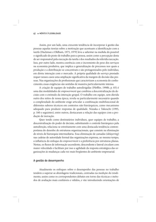 42   MÉRITO E FLEXIBILIDADE




      Assim, por um lado, uma crescente tendência de incorporar à gestão das
pessoas aquelas teorias sobre a motivação que acentuam a identificação com a
tarefa (Hackman e Oldham, 1975, 1979) leva a salientar na medida do possível
o significado do posto de trabalho para a pessoa, assim como a percepção desta
de ser responsável pela execução da tarefa e dos resultados da referida execução.
Isso, por outro lado, mostra coerência com o incremento do peso dos serviços
na economia produtiva, que implica a generalização de processos nos quais a
produção e a distribuição se concentram e são protagonizados pelo indivíduo,
em direta interação com o mercado. A própria qualidade do serviço prestado
requer nesses casos uma ampliação significativa da margem de decisão das pes-
soas. Nas organizações de profissionais que caracterizam a economia do conhe-
cimento, essas exigências são sentidas de maneira particularmente intensa.
      A criação de equipes de trabalho autodirigidas (Pfefffer, 1998b, p. 83) é
uma das modalidades de empowerment que combina a descentralização da de-
cisão com o estímulo da interação grupal. O trabalho em equipe, sem dúvida
outro dos mitos de nossa época, revela-se particularmente necessário quando
a complexidade do ambiente exige articular a combinação multifuncional de
diferentes saberes técnicos em contextos não hierárquicos, como mecanismo
adequado para produzir respostas de qualidade. Nonaka e Takeuchi (1995,
p. 160 e seguintes), entre outros, destacaram a relação das equipes com a pro-
dução de inovação.
      Quer tendo como destinatários indivíduos, quer equipes de trabalho, a
descentralização do poder de decisão, substituindo o controle hierárquico pela
autodireção, relaciona-se estreitamente com uma destacada tendência contem-
porânea do desenho de estruturas organizacionais, que consiste na eliminação
de níveis de hierarquia intermediária. Essa eliminação de camadas (delayering)
nas cadeias de autoridade formal das organizações expressa, ao mesmo tempo,
a influência do enfoque do empowerment e a preferência por estruturas planas.
Nestas, os fluxos de informação ascendente, descendente e lateral circulam com
maior velocidade e facilitam por isso a agilidade da resposta estratégica das or-
ganizações às mudanças cada vez mais freqüentes do ambiente empresarial.


A gestão do desempenho


     Atualmente os enfoques sobre o desempenho das pessoas no trabalho
tendem a superar as abordagens tradicionais, centradas na medição do rendi-
mento, assim como os correspondentes debates em torno das técnicas e méto-
dos de avaliação mais confiáveis e válidos, e vão introduzindo orientações de
 