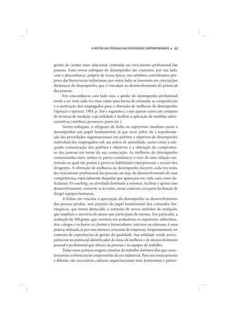 A GESTÃO DAS PESSOAS NAS SOCIEDADES CONTEMPORÂNEAS     43




gestão de caráter mais relacional, centradas no crescimento profissional das
pessoas. Estes novos enfoques do desempenho são coerentes, por um lado,
com a desconfiança, própria de nossa época, nos artefatos centralizados pró-
prios das burocracias taylorianas; por outro lado, se assentam em concepções
dinâmicas do desempenho, que o vinculam ao desenvolvimento do potencial
das pessoas.
      Em concordância com tudo isso, a gestão do desempenho profissional
tende a ser vista cada vez mais como uma forma de estimular as competências
e a motivação dos empregados para a obtenção de melhoras de desempenho
(Spencer e Spencer, 1993, p. 264 e seguintes), e não apenas como um conjunto
de técnicas de medição cuja utilidade é facilitar a aplicação de medidas admi-
nistrativas (retribuir, promover, punir etc.).
      Nestes enfoques, o dirigente de linha ou supervisor imediato passa a
desempenhar um papel fundamental, já que recai sobre ele a transforma-
ção das prioridades organizacionais em padrões e objetivos de desempenho
individual dos empregados sob sua esfera de autoridade, assim como a ade-
quada comunicação dos padrões e objetivos e a obtenção do compromis-
so das pessoas em torno da sua consecução. As melhoras do desempenho
consensuadas entre ambas as partes constituem o eixo de uma relação sus-
tentada na qual são postas à prova as habilidades interpessoais e sociais dos
dirigentes. A obtenção de melhoras no desempenho decorre, cada vez mais,
do crescimento profissional das pessoas, ou seja, do desenvolvimento de suas
competências, especialmente daquelas que apareçam em cada caso como de-
ficitárias. O coaching, ou atividade destinada a orientar, facilitar e apoiar esse
desenvolvimento, converte-se às vezes, nesse contexto, em parte da função de
dirigir equipes humanas.
      A ênfase em vincular a apreciação do desempenho ao desenvolvimento
das pessoas produz, sem prejuízo do papel fundamental dos comandos hie-
rárquicos, que temos destacado, a extensão de novos métodos de avaliação,
que ampliam o universo de atores que participam da mesma. Em particular, a
avaliação de 360 graus, que converte em avaliadores os superiores, subordina-
dos, colegas e inclusive os clientes e fornecedores, internos ou externos, é uma
prática utilizada já por um número crescente de empresas, freqüentemente no
contexto de experiências de gestão da qualidade. Sua utilidade reside princi-
palmente no potencial identificador de áreas de melhora e de desenvolvimento
pessoal e profissional que oferece às pessoas e às equipes de trabalho.
      Todas essas práticas exigem cenários de trabalho distintos dos que carac-
terizavam as burocracias empresariais da era industrial. Para seu enraizamento
e difusão, são necessárias culturas organizacionais mais horizontais e partici-
 