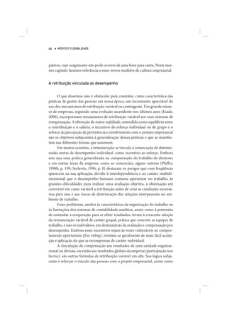 44   MÉRITO E FLEXIBILIDADE




pativas, cujo surgimento não pode ocorrer de uma hora para outra. Neste mes-
mo capítulo faremos referência a esses novos modelos de cultura empresarial.


A retribuição vinculada ao desempenho


      O que dissemos não é obstáculo para constatar, como característica das
práticas de gestão das pessoas em nossa época, um incremento apreciável do
uso dos mecanismos de retribuição variável ou contingente. Um grande núme-
ro de empresas, seguindo uma evolução ascendente nos últimos anos (Esade,
2000), incorporaram mecanismos de retribuição variável aos seus sistemas de
compensação. A obtenção de maior eqüidade, entendida como equilíbrio entre
a contribuição e o salário, o incentivo do esforço individual ou de grupo e o
reforço da percepção de pertinência e envolvimento com o projeto empresarial
são os objetivos subjacentes à generalização dessas práticas e que se manifes-
tam nas diferentes formas que assumem.
      Em muitas ocasiões, a remuneração se vincula à consecução de determi-
nadas metas de desempenho individual, como incentivo ao esforço. Embora
esta seja uma prática generalizada na compensação do trabalho de diretores
e em outras áreas da empresa, como as comerciais, alguns autores (Pfeffer,
1998b, p. 199; Serlavós, 1996, p. 8) destacam os perigos que com freqüência
aparecem na sua aplicação, devido à interdependência e ao caráter multidi-
mensional que o desempenho humano costuma apresentar no trabalho, às
grandes dificuldades para realizar uma avaliação objetiva, à obstinação em
converter em custo variável a retribuição antes de criar as condições necessá-
rias para isso e aos riscos de deterioração das relações interpessoais no am-
biente de trabalho.
      Esses problemas, unidos às características da organização do trabalho ou
às limitações dos sistemas de contabilidade analítica, assim como à pretensão
de estimular a cooperação para se obter resultados, levam à crescente adoção
da remuneração variável de caráter grupal, prática que converte as equipes de
trabalho, e não os indivíduos, em destinatárias da avaliação e compensação por
desempenho. Embora esses incentivos sejam às vezes vulneráveis ao compor-
tamento oportunista (free riding), revelam-se geralmente de mais fácil aceita-
ção e aplicação do que as recompensas de caráter individual.
      A vinculação da compensação aos resultados de uma unidade organiza-
cional ou divisão, ou então aos resultados globais da empresa (participação nos
lucros), são outras fórmulas de retribuição variável em alta. Sua lógica subja-
cente é reforçar o vínculo das pessoas com o projeto empresarial, assim como
 