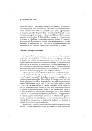 46   MÉRITO E FLEXIBILIDADE




que podem aprender e desenvolver competências de alto valor no mercado, e
onde têm garantida uma atualização das habilidades que permitem manter a
própria competitividade individual (Groot e Maassen, 2000). Do ponto de vista
da imagem transmitida pelas companhias, o investimento em formação pode ser
visto como uma aposta em manter o valor do capital humano da empresa, em
lugar de opção por políticas de alta rotatividade, baseadas na procura constante
no mercado de trabalho das competências que estejam faltando. Da perspectiva
do envolvimento das pessoas, isto constitui um sinal de que esse novo contrato
psicológico, de que falávamos, não é simplesmente um slogan vazio, invocado
pelas empresas para embelezar um contexto de precariedade de trabalho.


A empresa participativa e aberta


      A necessidade de atrair, reter e motivar as pessoas de alta qualificação
profissional – com freqüência possuidoras de seu próprio projeto individual
de carreira – em cenários nos quais aumenta a concorrência pelo talento nos
mercados de trabalho, caracteriza nossos tempos e é cada vez mais considerada
pelas empresas da economia do conhecimento. Em alguns casos, tais percep-
ções estão começando a transformar as pautas da relação das companhias com
esses profissionais, muitas delas de modo ainda incipiente e não extensível à
maioria das empresas, mas palpáveis como tendência de fundo.
      Alguns especialistas têm destacado a relação entre estas transformações e
a orientação para a flexibilidade trabalhista, coerente, como temos visto, com
o novo “contrato psicológico”. A elasticidade do emprego perseguida pelas em-
presas tem suas contrapartidas. Num ambiente flexível, as pessoas “têm o di-
reito de minimizar o risco de se verem num beco sem saída, ou num emprego
inseguro” (Waterman e outros, 2000, p. 410). Isso implica facilitar o acesso
à capacitação e às oportunidades de trabalho necessárias para se manter em
dia. Essa orientação implica não apenas, como apontamos antes, um aumen-
to significativo do investimento em formação, mas também uma ampliação
da esfera de decisão das pessoas sobre como dirigir o uso da oferta formativa
e aplicá-la ao seu próprio desenvolvimento profissional e a suas perspectivas
de carreira. A gestão autônoma das carreiras se vê potencializada quando a
empresa incorpora e coloca à disposição de seus empregados mecanismos de
avaliação de sua competência e de seu potencial, ajudando-os a identificar as
linhas de desenvolvimento mais adequadas.
      Este enfoque é coerente com um significativo aumento da transparência
com que a empresa deve configurar suas relações com os empregados. Tratá-
 