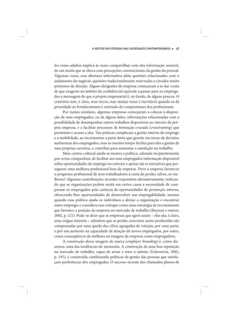A GESTÃO DAS PESSOAS NAS SOCIEDADES CONTEMPORÂNEAS   47




los como adultos implica às vezes compartilhar com eles informação sensível,
de um modo que se choca com percepções convencionais da gestão do pessoal.
Algumas vezes, essa abertura informativa afeta questões relacionadas com o
andamento do negócio, questões tradicionalmente reservadas a círculos muito
próximos da direção. Alguns dirigentes de empresa começaram a se dar conta
de que exagerar no âmbito do confidencial equivale a passar para os emprega-
dos a mensagem de que o projeto empresarial é, no fundo, de alguns poucos. O
contrário tem, é claro, seus riscos, mas muitas vezes é inevitável quando se dá
prioridade ao fortalecimento e extensão do compromisso dos profissionais.
      Por razões similares, algumas empresas começaram a colocar à disposi-
ção de seus empregados, ou de alguns deles, informações relacionadas com a
possibilidade de desempenhar outros trabalhos disponíveis no interior da pró-
pria empresa, e a facilitar processos de formação cruzada (crosstraining) que
permitam o acesso a eles. Tais práticas complicam a gestão interna do emprego
e a mobilidade, ao incrementar a parte desta que gravita em torno de decisões
autônomas dos empregados, mas ao mesmo tempo facilita para eles a gestão de
suas próprias carreiras, e contribui para aumentar a satisfação no trabalho.
      Mais contra-cultural ainda se mostra a política, adotada incipientemente
por certas companhias, de facilitar aos seus empregados informação disponível
sobre oportunidades de emprego no exterior e apoiar até as iniciativas que per-
seguem uma melhora profissional fora da empresa. Deve a empresa favorecer
o progresso profissional de seus trabalhadores à custa de perder, talvez, os me-
lhores? Algumas contribuições recentes respondem afirmativamente, indican-
do que as organizações podem sentir em certos casos a necessidade de com-
pensar os empregados pela carência de oportunidades de promoção interna,
oferecendo-lhes oportunidades de desenvolver sua empregabilidade, mesmo
quando essa política ajuda os indivíduos a deixar a organização e encontrar
outro emprego, e considera esse enfoque como uma estratégia de recrutamento
que favorece a posição da empresa no mercado de trabalho (Beynon e outros,
2002, p. 121). Pode-se dizer que as empresas que agem assim – elas são, é claro,
uma exígua minoria – admitem que as perdas concretas assim produzidas são
compensadas por uma queda das cifras agregadas de rotação, por uma parte,
e por um aumento na capacidade de atração de novos empregados, por outra,
como conseqüência da melhora na imagem da empresa como empregadora.
      A construção dessa imagem de marca (employer branding) é, como dis-
semos, uma das tendências do momento. A construção de uma boa reputação
no mercado de trabalho, capaz de atrair e reter o talento (Echeverría, 2002,
p. 195), é construída combinando políticas de gestão das pessoas que satisfa-
çam preferências dos empregados. O sucesso recente dos chamados planos de
 