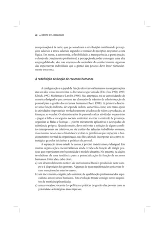 48   MÉRITO E FLEXIBILIDADE




compensação à la carte, que personalizam a retribuição combinando percep-
ções salariais e extra-salariais segundo a vontade do receptor, responde a esta
lógica. Em suma, a autonomia, a flexibilidade, a transparência, a participação,
o desejo de crescimento profissional, a percepção de poder conseguir uma alta
empregabilidade, são, nas empresas da sociedade do conhecimento, algumas
das expectativas individuais que a gestão das pessoas deve levar particular-
mente em conta.


A redeﬁnição da função de recursos humanos

      A configuração e o papel da função de recursos humanos nas organizações
são um dos temas recorrentes na literatura especializada (Fitz-Ens, 1990, 1997;
Ulrich, 1997; Mohrman e Lawler, 1998). Nas empresas, vai se consolidando de
maneira desigual o que costuma ser chamado de trânsito da administração de
pessoal para a gestão dos recursos humanos (Beer, 1998). A primeira descre-
ve uma função indireta, de segunda ordem, concebida como um mero apoio
às atividades empresariais verdadeiramente criadoras de valor: a produção, as
finanças, as vendas. O administrador de pessoal realiza atividades necessárias
– pagar a folha e os seguros sociais, contratar, exercer o controle de presença,
organizar as férias e licenças – porém meramente aplicativas e despojadas de
substância própria. Quando muito, deve enfrentar a solução de alguns confli-
tos interpessoais ou coletivos, ou até cuidar das relações trabalhistas comuns,
mas mesmo nesse caso a finalidade é evitar os problemas que impeçam o fun-
cionamento normal da organização, não lhe cabendo incorporar ao acervo es-
tratégico grandes iniciativas e políticas de pessoal.
      A superação desse estado de coisas, é preciso insistir nisso, é desigual. Em
muitas organizações encontraríamos ainda versões da função de dirigir pes-
soas que reproduzem em boa medida o modelo descrito. No entanto, há dados
reveladores de uma tendência para a potencialização da função de recursos
humanos. Entre eles, cabe citar:
a) um desenvolvimento notável do instrumental técnico produzido neste cam-
   po e à disposição dos gestores. Algumas de suas manifestações concretas fo-
   ram mencionadas anteriormente;
b) um incremento, exigido pelo anterior, da qualificação profissional dos espe-
   cialistas em recursos humanos. Esta evolução trouxe consigo novos requisi-
   tos de multidisciplinaridade;
c) uma conexão crescente das políticas e práticas de gestão das pessoas com as
   prioridades estratégicas das empresas;
 