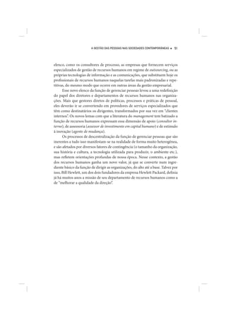 A GESTÃO DAS PESSOAS NAS SOCIEDADES CONTEMPORÂNEAS     51




elenco, como os consultores de processo, as empresas que fornecem serviços
especializados de gestão de recursos humanos em regime de outsourcing, ou as
próprias tecnologias de informação e as comunicações, que substituem hoje os
profissionais de recursos humanos naquelas tarefas mais padronizadas e repe-
titivas, do mesmo modo que ocorre em outras áreas da gestão empresarial.
      Esse novo elenco da função de gerenciar pessoas levou a uma redefinição
do papel dos diretores e departamentos de recursos humanos nas organiza-
ções. Mais que gestores diretos de políticas, processos e práticas de pessoal,
eles deverão ir se convertendo em provedores de serviços especializados que
têm como destinatários os dirigentes, transformados por sua vez em “clientes
internos”. Os novos lemas com que a literatura do management tem batizado a
função de recursos humanos expressam essa dimensão de apoio (consultor in-
terno), de assessoria (assessor de investimento em capital humano) e de estímulo
à inovação (agente de mudança).
      Os processos de descentralização da função de gerenciar pessoas que são
inerentes a tudo isso manifestam-se na realidade de forma muito heterogênea,
e são afetados por diversos fatores de contingência (o tamanho da organização,
sua história e cultura, a tecnologia utilizada para produzir, o ambiente etc.),
mas refletem orientações profundas de nossa época. Nesse contexto, a gestão
dos recursos humanos ganha um novo valor, já que se converte num ingre-
diente básico da função de dirigir as organizações, do alto até a base. Talvez por
isso, Bill Hewlett, um dos dois fundadores da empresa Hewlett Packard, definia
já há muitos anos a missão de seu departamento de recursos humanos como a
de “melhorar a qualidade da direção”.
 