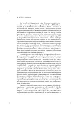 54   MÉRITO E FLEXIBILIDADE




      Um exemplo servirá para ilustrar o que afirmamos. A metáfora gover-
nment is a business (o governo é um negócio), utilizada por Michael Barze-
lay (1995, p. 17), foi difundida nos Estados Unidos durante a presidência de
Woodrow Wilson, por aqueles que não queriam o spoils system e se opunham
ao favorecimento nas contratações, à liberalidade nos controles financeiros ou
à debilidade dos mecanismos de prestação de contas. Pois bem, na Espanha,
para expressar tais valores, costuma-se utilizar justamente a metáfora oposta:
“o governo não é um negócio”. Como dissemos em outro lugar (Longo, 1995,
p. 7), o paradoxo, além de provocar um sorriso, conduz à reflexão. Aquilo que
é empresarial, tido em princípio como sinônimo de rigor, responsabilidade,
controle e profissionalismo, parece satanizado em nosso contexto, como equi-
valente ao contrário. A concepção do que é público como um universo regido
por valores próprios, substancialmente distintos, e mesmo opostos, daqueles
que regem a atividade das organizações privadas, constitui um reflexo cultural
profundamente arraigado em nossa cultura administrativa. À margem das di-
ferenças que possam existir entre os dois mundos, o que muda habitualmente
é o olhar com que contemplamos cada um deles.
      Nem tudo se reduz a isso, sem dúvida. Em parte, a consciência da diferen-
ça baseia-se também na comprovação da distância realmente existente entre as
duas esferas, privada e pública, em especial na forma como em uma e na outra
interage o binômio estabilidade/mudança. Constatam-se assim fatos como a
forma diluída com que muitas tendências de mudança são interiorizadas e vi-
vidas no âmbito público, o predomínio da retórica sobre o desejo de inovação
ou a dificuldade e a lentidão com que os sistemas e as organizações públicas
evoluem. A aceleração das mudanças é uma característica das sociedades con-
temporâneas, que o mundo do trabalho humano viveu, como já vimos, com es-
pecial contundência. Ao lado do ritmo vertiginoso das transformações sociais,
o movimento das organizações públicas é, em geral, consideravelmente mais
lento e gradual. O que faz com que, em alguns aspectos, como a estabilidade
do emprego ou a rigidez na definição das tarefas, a brecha entre o emprego pú-
blico e o privado seja hoje, pelo menos em alguns países, muito maior do que
alguns anos atrás. Como diria a rainha de copas de Alice, os sistemas públicos e
suas organizações não correram suficientemente depressa para poderem man-
ter-se no mesmo lugar.
      Na consciência social, esta percepção da diferença está difundida de-
sigualmente, e pensamos que sem exceção, em todo o mundo. A visão dos
funcionários públicos como trabalhadores privilegiados e pouco produtivos
faz parte do imaginário popular de todos os países. Faz parte habitual dessa
imagem a impressão de que as regulamentações, de um lado, e a primazia da
 