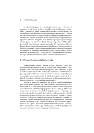 56    MÉRITO E FLEXIBILIDADE




       Essa aproximação parece ter pouca utilidade para nossos propósitos, já que é
meramente formal. Ao não precisar os conteúdos, ela omite a dimensão, a intensi-
dade e a extensão com que tais regulamentações singulares se distanciam das civis
ou trabalhistas, razão pela qual o conceito carece de eficácia delimitadora. De fato, a
noção nos levaria a incluir na suposição tanto os modelos de emprego público que,
como no caso espanhol, se baseiam em um extenso código de regulamentações
específicas, elaboradas sobre pautas muito distintas daquelas que regem o emprego
comum, quanto por exemplo o holandês (Van der Krogt e outros, 2000), onde a
proximidade material entre as regulamentações dos dois regimes é considerável.
De outro lado, o emprego público de natureza trabalhista, nos casos em que existe a
distinção, não deixa de estar normalmente submetido a regulamentações as quais,
como garantia de princípios constitucionais aplicáveis a todo o emprego público,
tornam sua gestão semelhante à daquele que teria caráter propriamente funciona-
rial, o que contribui para tornar ainda mais confuso o critério delimitador.


O critério da natureza da relação de emprego

      Uma segunda via, próxima à anterior, leva-nos a distinguir o caráter nor-
mativo do caráter contratual da relação existente entre o empregador e o em-
pregado. Assim, caracterizaríamos a função pública como um sistema no qual
os conteúdos dessa relação estão estabelecidos legalmente, e são administrados
pelo empregador público, em boa parte, de forma unilateral. Fora dele ficariam
os pressupostos, normais no mundo do trabalho, nos quais o conteúdo da re-
lação de emprego se estabelece contratualmente, mediante negociação indivi-
dual ou coletiva entre o empregador e os empregados.
      A distinção perdeu, em nossos dias, boa parte da força delimitadora que
pode ter tido em seu momento. Nas últimas décadas a interpenetração dos uni-
versos jurídicos do direito administrativo e trabalhista levou a uma configuração
consideravelmente híbrida do emprego público (Cassese, 1994, p. 206). Como
veremos mais adiante, o incremento da participação sindical e a negociação das
condições de trabalho fazem parte das tendências predominantes nos países do
mundo desenvolvido e coexistem com marcos normativos estatutários em que
os diversos elementos da relação de emprego são definidos pelo legislador. De
outro lado, como acabamos de dizer, também o emprego público trabalhista
contém, sem prejuízo de sua substância contratual, áreas nitidamente regula-
mentadas. Na Espanha, esse caráter híbrido da relação funcionarial é uma rea-
lidade amplamente constatada, que introduziu uma considerável ambigüidade
no sistema de fontes, como mostra a jurisprudência recente.
 
