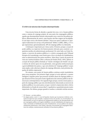 O QUE O EMPREGO PÚBLICO TEM DE DIFERENTE. A FUNÇÃO PÚBLICA        57




O critério da natureza das funções desempenhadas

      Uma terceira forma de abordar a questão leva-nos a ver a função pública
como o sistema de emprego próprio de uma parte dos empregados públicos:
aqueles que desempenham funções relacionadas com o exercício de poderes pú-
blicos, diferentemente de outros, cujas funções não lhes exigem tais faculdades.
O caso típico seria o dos Beamte alemães7, únicos aos quais se aplicam os “prin-
cípios tradicionais do serviço civil profissional” (Röber e Löffler, 2000, p. 117) e
que representam, aproximadamente, 40% do emprego público na Alemanha.
      A distinção é importante por várias razões. Primeiro, porque a noção de
poder público ou imperium foi historicamente relevante para construir a ar-
quitetura jurídica da administração profissional. De outro lado, na União Eu-
ropéia, o exercício de poderes públicos é o critério consagrado pelo Tribunal
Europeu do Luxemburgo como limite para a livre circulação de trabalhadores
entre as administrações dos países membros. Além disso, a partir de pontos de
vista neo-institucionalistas sobre a reforma do Estado (Prats, 1995), definiu-se
a noção de função pública limitada ao “núcleo estratégico do Estado”, em que
o sistema de mérito opera em sua plenitude, como garantia institucional para
a governabilidade dos países, e que seria distinta do “emprego público”, noção
mais ampla, onde caberiam relações de emprego diferentes, mais próximas da-
quelas do âmbito empresarial.
      No entanto, essa noção de função pública continua sendo insatisfatória
para nosso propósito. Em primeiro lugar, porque só seria aplicável, e mesmo
inteligível, naqueles países que possuem modelos duais de emprego público, o
que deixaria de fora uma parte muito significativa dos sistemas públicos das de-
mocracias contemporâneas. Em segundo lugar porque, mesmo nesses países, a
parte do emprego público que não está diretamente relacionada ao exercício de
poderes públicos (ou assim parece, já que é notável a imprecisão deste critério
delimitador no Estado de nossos dias)8, é qualitativa e quantitativamente muito
importante. Por último, porque quando se analisa o conteúdo real das normas,


7
    NT: Beamte = servidor público.
8
    Em alguns países, como é o caso da Espanha, funções que incorporam evidentes cono-
    tações de imperium (por exemplo, a inspeção técnica de veículos, ou a de elevadores, ou
    determinados serviços de segurança de equipamentos públicos) são desempenhadas não
    por empregados públicos em regime trabalhista e sim por trabalhadores de empresas pri-
    vadas contratadas ou habilitadas para tanto. Paralelamente, serviços públicos de natureza
    nitidamente profissionais, como saúde e educação, são prestados por empregados deten-
    tores da condição, estatutariamente atribuída, de funcionários públicos.
 