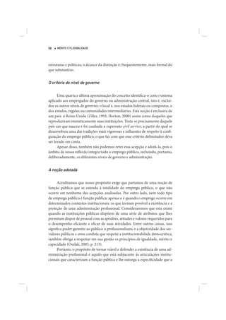 58   MÉRITO E FLEXIBILIDADE




estruturas e políticas, o alcance da distinção é, frequentemente, mais formal do
que substantivo.


O critério do nível de governo

      Uma quarta e última aproximação do conceito identifica-o com o sistema
aplicado aos empregados do governo ou administração central, isto é, excluí-
dos os outros níveis de governo: o local e, nos estados federais ou compostos, o
dos estados, regiões ou comunidades intermediárias. Esta noção é exclusiva de
um país: o Reino Unido (Ziller, 1993; Horton, 2000) assim como daqueles que
reproduziram mimeticamente suas instituições. Trata-se precisamente daquele
país em que nasceu e foi cunhada a expressão civil service, a partir do qual se
desenvolveu uma das tradições mais vigorosas e influentes de respeito à confi-
guração do emprego público, o que faz com que esse critério delimitador deva
ser levado em conta.
      Apesar disso, também não podemos reter essa acepção e adotá-la, pois o
âmbito de nossa reflexão integra todo o emprego público, incluindo, portanto,
deliberadamente, os diferentes níveis de governo e administração.


A noção adotada

      Acreditamos que nosso propósito exige que partamos de uma noção de
função pública que se estenda à totalidade do emprego público, o que não
ocorre em nenhuma das acepções analisadas. Por outro lado, nem todo tipo
de emprego público é função pública; apenas o é quando o emprego ocorre em
determinados contextos institucionais: os que tornam possível a existência e a
proteção de uma administração profissional. Consideraremos que esta existe
quando as instituições públicas dispõem de uma série de atributos que lhes
permitam dispor de pessoal com as aptidões, atitudes e valores requeridos para
o desempenho eficiente e eficaz de suas atividades. Entre outras coisas, isso
significa poder garantir ao público o profissionalismo e a objetividade dos ser-
vidores públicos e uma conduta que respeite a institucionalidade democrática;
também obriga a respeitar em sua gestão os princípios de igualdade, mérito e
capacidade (Oszlak, 2003, p. 213).
      Portanto, o propósito de tornar viável e defender a existência de uma ad-
ministração profissional é aquilo que está subjacente às articulações institu-
cionais que caracterizam a função pública e lhe outorga a especificidade que a
 