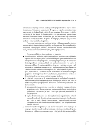 O QUE O EMPREGO PÚBLICO TEM DE DIFERENTE. A FUNÇÃO PÚBLICA   59




diferencia do emprego comum. Dado que este propósito não se impõe espon-
taneamente, é necessário um conjunto de regras do jogo, formais e informais,
para garanti-lo. Será a eficácia prática dessas regras que determinará a existên-
cia efetiva de um regime de função pública. Só nos contextos institucionais,
nacionais ou sub-nacionais, naqueles em que essa efetividade seja verificável,
estaremos diante de modelos de gestão do emprego público a que possamos
atribuir a natureza de função pública.
      Propomos, portanto, uma noção de função pública que a define como o
sistema de articulação do emprego público mediante o qual determinados países
asseguram, com enfoques, sistemas e instrumentos diversos, certos elementos bá-
sicos para a existência de administrações públicas profissionais.

       Os elementos básicos desta noção são os seguintes.
■   Entendemos por administração profissional uma administração pública di-
    rigida e controlada pela política, conforme os princípios democráticos, mas
    não patrimonializada pela política, o que exige a preservação de uma esfera
    de independência e imparcialidade em seu funcionamento, por razões de
    interesse público. Os partidos políticos dirigem a partir do governo a ad-
    ministração, mas não a possuem nem a conformam como bem lhes apraz,
    como ocorre nos sistemas de saque político. A noção de função pública im-
    plica, neste sentido, a existência de um instrumental de proteção do empre-
    go público frente a práticas de apadrinhamento, de clientelismo político ou
    de tentativas de apropriação por interesses particulares.
■   A existência e preservação de uma administração profissional exigirão de-
    terminadas regulamentações específicas do emprego público, mas a noção
    de função pública que propomos transcende a dimensão jurídica em um
    duplo sentido:
    1. a mera existência das normas pode não ser suficiente para garantir uma
       articulação efetiva das garantias que tornam possível uma administração
       profissional. Essa articulação real é a única que, para nós, permite falar de
       função pública;
    2. o grau de intensidade no uso das regulamentações pode variar notavel-
       mente, dependendo dos diferentes contextos institucionais. Em alguns ca-
       sos – entre os quais a Suécia, como veremos, é o exemplo mais marcante
       – as garantias de funcionamento da função pública não são predominan-
       temente jurídicas.
■   Os sistemas de função pública podem incluir um ou mais tipos de relação de
    emprego. A uniformidade ou diversidade das estruturas e políticas de gestão
    do emprego público expressam apenas a existência de diferentes modelos
 