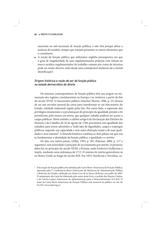 60      MÉRITO E FLEXIBILIDADE




     nacionais ou sub-nacionais de função pública, e não têm porque afetar a
     essência do modelo, sempre que estejam presentes os outros elementos que
     o constituem.
■    A noção de função pública que utilizamos engloba pressupostos em que
     o grau de singularidade de suas regulamentações próprias com relação ao
     marco jurídico regulamentador do trabalho comum por conta de terceiros
     pode ser muito diverso, indo desde uma considerável distância até a virtual
     identificação9.


Origem histórica e razão de ser da função pública
no estado democrático de direito

      Os sistemas contemporâneos de função pública têm sua origem na ins-
tauração dos regimes constitucionais na Europa e na América, a partir do fim
do século XVIII. O funcionário público (Sánchez Morón, 1996, p. 25) deixou
de ser um servidor pessoal da coroa para transformar-se em funcionário do
Estado, entidade impessoal regida pelas leis. Por outro lado, a supressão dos
privilégios estamentais e a proclamação do princípio da igualdade perante a lei
permitiram, pelo menos em teoria, que qualquer cidadão pudesse ter acesso a
cargos públicos. Neste sentido, o célebre artigo 6 da Declaração dos Direitos do
Homem e do Cidadão, de 26 de agosto de 1789, proclamou esta igualdade dos
cidadãos para serem admitidos a “todo tipo de dignidades, cargos e empregos
públicos, segundo sua capacidade e sem outra distinção senão a de suas quali-
dades e seus talentos”. A fórmula histórica combina os dois pilares em que iria
se fundamentar a identidade da função pública: a igualdade e o mérito.
      De fato, em outros países, (Ziller, 1993, p. 381; Palomar, 2000, p. 117 e
seguintes), tem prioridade o princípio de recrutamento por mérito. O primeiro
deles foi, no princípio do século XVIII, a Prússia, onde Frederico Guilherme o
impôs, mediante uma ordenança de 1713. O sistema de mérito generalizou-se
no Reino Unido ao longo do século XIX. Em 1853, Northcote e Trevelian, co-


9
     Esta noção de função pública foi adotada pela Carta Ibero-Americana da Função Pública,
     aprovada pela V Conferência Ibero-Americana de Ministros de Administração Pública
     e Reforma do Estado, celebrada em Santa Cruz de la Sierra (Bolívia), em junho de 2003.
     O anteprojeto da Carta foi elaborado pelo autor deste livro, a pedido das Nações Unidas,
     e do Centro Latino-Americano de Administração para o Desenvolvimento (CLAD). O
     texto da Carta Ibero-Americana da Função Pública está acessível ao público no site do
     CLAD: www.clad.org.ve
 
