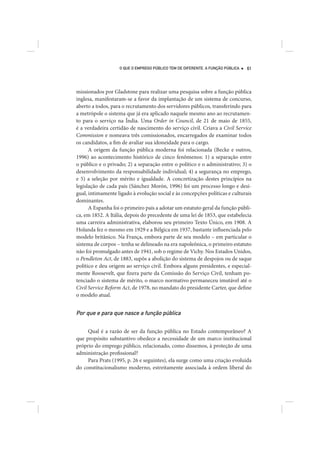 O QUE O EMPREGO PÚBLICO TEM DE DIFERENTE. A FUNÇÃO PÚBLICA   61




missionados por Gladstone para realizar uma pesquisa sobre a função pública
inglesa, manifestaram-se a favor da implantação de um sistema de concurso,
aberto a todos, para o recrutamento dos servidores públicos, transferindo para
a metrópole o sistema que já era aplicado naquele mesmo ano ao recrutamen-
to para o serviço na Índia. Uma Order in Council, de 21 de maio de 1855,
é a verdadeira certidão de nascimento do serviço civil. Criava a Civil Service
Commission e nomeava três comissionados, encarregados de examinar todos
os candidatos, a fim de avaliar sua idoneidade para o cargo.
      A origem da função pública moderna foi relacionada (Becke e outros,
1996) ao acontecimento histórico de cinco fenômenos: 1) a separação entre
o público e o privado; 2) a separação entre o político e o administrativo; 3) o
desenvolvimento da responsabilidade individual; 4) a segurança no emprego,
e 5) a seleção por mérito e igualdade. A concretização destes princípios na
legislação de cada país (Sánchez Morón, 1996) foi um processo longo e desi-
gual, intimamente ligado à evolução social e às concepções políticas e culturais
dominantes.
      A Espanha foi o primeiro país a adotar um estatuto geral da função públi-
ca, em 1852. A Itália, depois do precedente de uma lei de 1853, que estabelecia
uma carreira administrativa, elaborou seu primeiro Texto Único, em 1908. A
Holanda fez o mesmo em 1929 e a Bélgica em 1937, bastante influenciada pelo
modelo britânico. Na França, embora parte de seu modelo – em particular o
sistema de corpos – tenha se delineado na era napoleônica, o primeiro estatuto
não foi promulgado antes de 1941, sob o regime de Vichy. Nos Estados Unidos,
o Pendleton Act, de 1883, supôs a abolição do sistema de despojos ou de saque
político e deu origem ao serviço civil. Embora alguns presidentes, e especial-
mente Roosevelt, que fizera parte da Comissão do Serviço Civil, tenham po-
tenciado o sistema de mérito, o marco normativo permaneceu imutável até o
Civil Service Reform Act, de 1978, no mandato do presidente Carter, que define
o modelo atual.


Por que e para que nasce a função pública

     Qual é a razão de ser da função pública no Estado contemporâneo? A
que propósito substantivo obedece a necessidade de um marco institucional
próprio do emprego público, relacionado, como dissemos, à proteção de uma
administração profissional?
     Para Prats (1995, p. 26 e seguintes), ela surge como uma criação evoluída
do constitucionalismo moderno, estreitamente associada à ordem liberal do
 