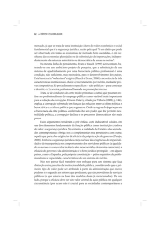 62   MÉRITO E FLEXIBILIDADE




mercado, já que se trata de uma instituição-chave do valor econômico e social
fundamental que é a segurança jurídica, razão pela qual “é um dado que pode
ser observado em todas as economias de mercado bem-sucedidas, e em ne-
nhuma das economias planejadas ou de substituição de importações, indepen-
dentemente da natureza autoritária ou democrática de umas ou outras”.
      Na mesma linha de pensamento, Evans e Rauch (1999) acrescentam, ba-
seando-se em um ambicioso projeto de pesquisa, que a substituição de um
sistema de apadrinhamento por uma burocracia pública profissional é uma
condição, não suficiente, mas necessária, para o desenvolvimento dos países.
Esta burocracia “weberiana” exigiria (Rauch e Evans, 2000) a ocorrência de três
características institucionais-chave: a) recrutamento por mérito, mediante pro-
vas competitivas; b) procedimentos específicos – não políticos – para contratar
e demitir, e c) carreira profissional baseada na promoção interna.
      Trata-se de condições de certo modo próximas a outras que puseram ên-
fase no profissionalismo do emprego público como variável mais importante
para a redução da corrupção. Etzioni-Halevy, citado por Villoria (2000, p. 144),
explica a corrupção sobretudo em função das relações entre as elites política e
burocrática e a cultura política que as governa. Onde as regras do jogo separam
a burocracia da elite política, conferindo-lhe um poder que lhe permite neu-
tralidade política, a corrupção declina e os processos democráticos são mais
puros.
      Esses argumentos tenderam a pôr ênfase, com indiscutível solidez, em
um dos elementos fundamentais da função pública como instituição criadora
de valor: a segurança jurídica. No entanto, a realidade do Estado e das socieda-
des contemporâneas obriga-nos a complementar esta perspectiva com outra:
aquela que parte das exigências de eficácia da própria ação de governo (Parejo,
2000). Embora a segurança jurídica esteja na base das exigências de imparciali-
dade e de transparência no comportamento dos servidores públicos (a igualda-
de no acesso e a concorrência aberta são, nesse sentido, elementos essenciais), a
eficácia do governo e da administração é o bem jurídico protegido – em alguns
países, como a Espanha, pela própria constituição – pelos requisitos de profis-
sionalismo e capacidade, características de um sistema de mérito.
      Não nos parece fácil transferir esse enfoque para um sistema que faça
distinção entre parcelas da institucionalidade pública, considerando que o pri-
meiro tipo de valor pode ser atribuído à parte da administração que exerce
poderes e o segundo aos setores que produzem, que são provedores de serviços
públicos (o que estaria na base dos modelos duais já mencionados). De um
lado, porque a eficácia deve ser um valor central da ação pública em qualquer
circunstância (por acaso não é crucial para as sociedades contemporâneas a
 