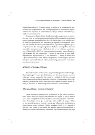 O QUE O EMPREGO PÚBLICO TEM DE DIFERENTE. A FUNÇÃO PÚBLICA   63




eficácia do regulador?). De outro, porque as exigências de eqüidade e de neu-
tralidade no comportamento dos empregados públicos são também impres-
cindíveis nos processos de provimento dos serviços públicos como educação,
saúde ou assistência social.
      Segurança jurídica e eficácia da administração são, portanto, os princí-
pios que estão na base dos sistemas de função pública, enquanto instituições
criadoras de valor no estado democrático de direito. Para torná-los eficientes,
os países que perseguiram sua materialização e proteção se obrigaram a efe-
tuar um conjunto de articulações institucionais cujo objetivo é garantir que o
comportamento dos empregados públicos obedeça a certos padrões. Se, para
enunciá-los tomarmos como referência o civil service britânico, encontrare-
mos (Cabinet Office, 1993) os seguintes quatro princípios básicos fundacio-
nais: 1) acesso aberto e transparente; 2) promoção por mérito; 3) integridade,
objetividade e imparcialidade, e 4) não politização. O desafio de nossos dias
é, precisamente (World Bank, 2000), conseguir uma base firme para que esses
princípios sejam traduzidos em prática, mas sem rigidez excessiva. Mais adian-
te voltaremos ao assunto.


MODELOS DE FUNÇÃO PÚBLICA


      Essas articulações institucionais, que pretendem garantir na função pú-
blica os princípios básicos que destacamos, não são as mesmas em todos os
países que estamos analisando. Pelo contrário, a unidade do objetivo contrasta
aqui com a considerável diversidade dos caminhos escolhidos para alcançá-lo.
Por isso, parece imprescindível referir-nos, ainda que sucintamente, a essas di-
ferenças, buscando na medida do possível sistematizá-las e ordená-las.


A função pública e o contexto institucional

      Nosso propósito é mais descrever as diferenças do que analisá-las; no en-
tanto, parece inevitável começar por questionar sua origem. A função pública
não é senão uma parte da institucionalidade dos sistemas político-administra-
tivos. Parece lógico pensar que as diferenças entre modelos de função pública
ou serviço civil devam ser coerentes com as que cabem, mais globalmente, a
esses sistemas em seu conjunto. Pollitt e Bouckaert (2000, p. 52 e seguintes)
aplicam, entre outros, à sua análise dos regimes político-administrativos, o
critério da cultura administrativa dominante, cujo desenvolvimento descreve
 