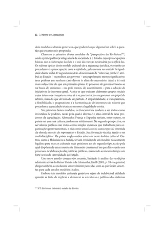 64      MÉRITO E FLEXIBILIDADE




dois modelos culturais genéricos, que podem lançar alguma luz sobre a ques-
tão que estamos nos propondo.
      Chamam o primeiro desses modelos de “perspectiva do Rechtstaat”10,
onde a principal força integradora da sociedade é o Estado, cujas preocupações
básicas são a elaboração das leis e o uso da coerção necessária para aplicá-las.
Os valores típicos deste modelo cultural são a segurança jurídica, o respeito ao
precedente e a preocupação com a eqüidade, pelo menos no sentido de igual-
dade diante da lei. O segundo modelo, denominado de “interesse público”, atri-
bui ao Estado – ou melhor, ao governo – um papel muito menos significativo:
seus poderes em nenhum caso devem ir além do necessário. Aqui a lei está
mais subjacente do que em primeiro plano. O processo de governar baseia-se
na busca do consenso – ou, pelo menos, do assentimento – para a adoção de
iniciativas de interesse geral. Aceita-se que existam diferentes grupos sociais
cujos interesses competem entre si e se preconiza para o governo um papel de
árbitro, mais do que de tomada de partido. A imparcialidade, a transparência,
a flexibilidade, o pragmatismo e a harmonização de interesses são valores que
precedem a capacidade técnica e mesmo a legalidade estrita.
      No primeiro destes modelos, os funcionários tendem a ser vistos como
investidos de poderes, razão pela qual o direito é o eixo central de seus pro-
cessos de capacitação. Alemanha, França e Espanha seriam, entre outros, os
países em que essa cultura predomina nitidamente. Na segunda perspectiva, os
servidores públicos são vistos como simples cidadãos que trabalham para or-
ganizações governamentais, e não como uma classe ou casta especial, investida
da elevada missão de representar o Estado. Sua formação técnica tende a ser
multidisciplinar. Os países anglo-saxões estariam neste âmbito cultural. Ou-
tros, como a Holanda ou a Suécia, teriam evoluído de um modelo basicamente
legalista para marcos culturais mais próximos aos do segundo tipo, razão pela
qual dispõem de uma consistente dimensão consensual no que diz respeito aos
processos de elaboração das políticas públicas, mantendo ao mesmo tempo um
forte senso de centralidade do Estado.
      Um outro estudo comparado, recente, limitado à análise das tradições
administrativas do Reino Unido e da Alemanha, Knill (2001, p. 59 e seguintes)
chega também a conclusões sensivelmente parecidas com as que foram descri-
tas para cada um dos modelos citados.
      Embora tais modelos culturais genéricos sejam de indubitável utilidade
quando se trata de explicar e demarcar as estruturas e políticas dos sistemas


10
     NT: Rechstaat (alemão): estado de direito.
 