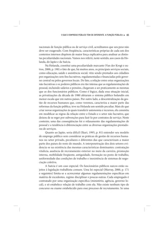 O QUE O EMPREGO PÚBLICO TEM DE DIFERENTE. A FUNÇÃO PÚBLICA   65




nacionais de função pública ou de serviço civil, acreditamos que seu peso não
deve ser exagerado. Com freqüência, características próprias de cada um dos
contextos internos dispõem de maior força explicativa para analisar as distin-
tas peculiaridades nacionais. Vamos nos referir, neste sentido, aos casos da Ho-
landa, do Japão e da Suécia.
      Na Holanda, constitui uma peculiaridade marcante (Van der Krogt e ou-
tros, 2000, p. 190) o fato de que, há muitos anos, os principais serviços sociais,
como educação, saúde e assistência social, vêm sendo prestados aos cidadãos
por organizações sem fins lucrativos, regulamentadas e financiadas pelo gover-
no central ou pelos governos locais. De fato, a relação entre estas organizações
não lucrativas e os poderes públicos era tão intensa que as regulamentações de
pessoal, incluindo salários e pensões, chegavam a ser praticamente as mesmas
que as dos funcionários públicos. Como é lógico, dada essa situação inicial,
as privatizações da década de 1980 afetaram o sistema público holandês em
menor escala que em outros países. Por outro lado, a descentralização da ges-
tão de recursos humanos que, como veremos, caracteriza a maior parte das
reformas da função pública, teve na Holanda um sentido peculiar. Mais do que
criar novas organizações às quais transferir autonomia e recursos, ela consistiu
em modificar as regras da relação entre o Estado e o setor não lucrativo, que
deixou de se reger por subvenções para fazê-lo por contratos de serviço. Neste
contexto, uma das conseqüências foi o relaxamento das regulamentações de
pessoal e a tendência à diferenciação entre as diversas organizações prestado-
ras de serviços.
      Quanto ao Japão, seria difícil (Ikari, 1995, p. 81) entender seu modelo
de emprego público sem considerar as práticas de gestão de recursos huma-
nos no setor privado, peculiares e diferentes das que caracterizam a maior
parte dos países do resto do mundo. A interpenetração dos dois setores evi-
dencia-se na existência das mesmas características dominantes: contratação
vitalícia, ausência de recrutamento exterior no meio da carreira, promoção
interna, mobilidade freqüente, antiguidade, formação no posto de trabalho,
uniformidade das condições de trabalho e inexistência de sistemas de nego-
ciação coletiva.
      A Suécia é um caso especial. Os funcionários públicos suecos estão su-
jeitos à legislação trabalhista comum. Uma lei especial (Murray, 2000, p. 171
e seguintes) limita-se a acrescentar algumas regulamentações específicas em
matéria de excedentes, regime disciplinar e poucas outras. Cada empregado é
contratado por uma organização específica (ministério, agência, governo lo-
cal), e só estabelece relação de trabalho com ela. Não existe nenhum tipo de
concurso ou exame estabelecido para esse processo de recrutamento. Se uma
 