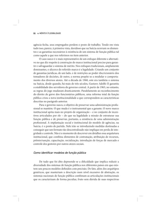 66   MÉRITO E FLEXIBILIDADE




agência fecha, seus empregados perdem o posto de trabalho. Tendo em vista
tudo isso, parece, à primeira vista, duvidoso que na Suécia ocorram os elemen-
tos e as garantias necessários à existência de um sistema de função pública tal
como aquele a que nos referimos no item anterior.
       O caso sueco é o mais representativo de um enfoque diferente e alternati-
vo no que diz respeito à construção do marco institucional preciso para garan-
tir e salvaguardar o sistema de mérito. Nos enfoques tradicionais, amplamente
dominantes, o alicerce do referido marco é a legalidade. Criando um conjunto
de garantias jurídicas, de um lado, e de restrições ao poder discricionário dos
tomadores de decisões, de outro, a norma propõe-se a modular o comporta-
mento dos diversos atores. Até a década de 1960, este era também o sistema
na Suécia, desde quando, há mais de três séculos, Gustavo Adolfo II garantiu
a estabilidade dos servidores do governo central. A partir de 1965, no entanto,
as regras do jogo mudaram drasticamente. Paralelamente ao reconhecimento
do direito de greve dos funcionários públicos, uma reforma total da função
pública criou a nova institucionalidade a que correspondem as características
descritas no parágrafo anterior.
       Para o governo sueco, o objetivo de preservar uma administração profis-
sional se mantém. O que muda é o instrumental que a garante. O novo marco
institucional apóia mais no projeto de organização – e no conjunto de incen-
tivos articulados por ele – do que na legalidade a missão de estruturar sua
função pública e de preservar, portanto, a existência de uma administração
profissional. A implantação social e institucional do modelo de agências, na
Suécia, é o ponto de partida. Nele irão se introduzindo medidas destinadas a
conseguir que um formato tão descentralizado não implique em perda de inte-
gridade e controle. Não é o momento de descrever em detalhes essa arquitetura
institucional, que combina elementos de contratação, atribuição de recursos,
prêmio/sanção, capacitação, socialização, introdução de forças de mercado e
controle dos gestores por outros atores sociais.


Como identiﬁcar modelos de função pública

     De tudo que foi dito depreende-se a dificuldade que implica reduzir a
diversidade dos sistemas de função pública nos diferentes países em que exis-
tem uns poucos modelos definidos com precisão. De fato, além dos arquétipos
genéricos, que manteriam a descrição num nível excessivo de abstração, os
sistemas nacionais de função pública combinam as articulações institucionais
que os caracterizam de forma peculiar, fruto sem dúvida de suas respectivas
 