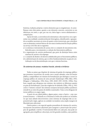 O QUE O EMPREGO PÚBLICO TEM DE DIFERENTE. A FUNÇÃO PÚBLICA   67




histórias, tradições próprias e outros elementos que os singularizam. As seme-
lhanças entre dois países, quanto a um elemento concreto, convertem-se em
diferenças em outro, o que, por sua vez, daria lugar a novos alinhamentos e
comparações.
      Apesar de tudo, a conveniência de sistematizar a descrição leva-nos a apre-
sentar essa realidade consideravelmente heterogênea, identificando e agrupan-
do os modelos nacionais em torno de quatro cortes transversais, que coincidem
com os elementos centrais básicos de um marco institucional de função pública
ou serviço civil. Eles são os seguintes:
a) os sistemas e instrumentos de acesso, isto é, o conjunto de mecanismos esta-
   belecidos para o recrutamento e a seleção dos funcionários públicos;
b) a organização da carreira profissional, que parte da distinção básica entre
   sistemas de carreira e de emprego;
c) o conjunto de direitos e de deveres estabelecidos para os funcionários públicos;
d) a administração do sistema, que se refere fundamentalmente ao grau de cen-
   tralização ou de descentralização com que o sistema funciona.


Os sistemas de acesso: modelos francês, alemão e britânico

      Todos os países que dispõem de sistemas de gestão do emprego público
que possamos caracterizar, de acordo com a noção adotada, como de função
pública, compartilham um mínimo de formalização que distingue o acesso ao
emprego público do sistema do setor privado (Siedentopf, 1990; Ziller, 1993;
Klingner e Nalbandian, 1994; Férez, 1995; MAP, 1997; OCDE, 1999a). Pois
bem, naquilo que ultrapassa esse mínimo, são notáveis as diferenças quanto
ao grau de formalização. Uma das exigências foi definida (Ziller, 1993, p. 392)
como o “mínimo comum” dos sistemas europeus da função pública (podemos
estendê-la ao resto dos países do âmbito examinado). Trata-se da obrigação de
tornar públicos os cargos vagos.
      A partir de um edital público, alguns países, como a Suécia – cujo caso
já mencionamos – a Holanda ou a Dinamarca (todos eles podem ser incluídos
no que mais adiante descreveremos como sistemas de emprego) dão ao res-
ponsável pelo órgão, agência ou unidade recrutadora uma ampla margem de
liberdade para selecionar.
      Outros países e, em especial aqueles possuidores de sistemas de carreira,
incorporam mecanismos adicionais para assegurar a preservação dos princí-
pios de igualdade e mérito. O instrumental difere em cada país, mas pode ser
agrupado, para simplificar a descrição, em três grandes modelos, cujos padrões
 