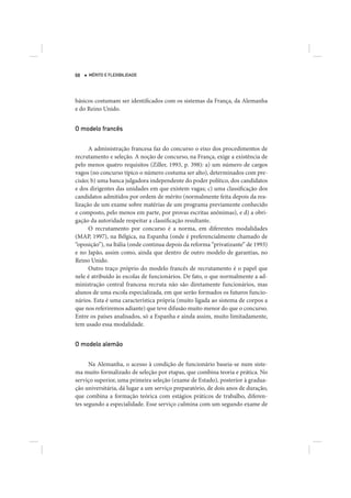 68   MÉRITO E FLEXIBILIDADE




básicos costumam ser identificados com os sistemas da França, da Alemanha
e do Reino Unido.


O modelo francês


      A administração francesa faz do concurso o eixo dos procedimentos de
recrutamento e seleção. A noção de concurso, na França, exige a existência de
pelo menos quatro requisitos (Ziller, 1993, p. 398): a) um número de cargos
vagos (no concurso típico o número costuma ser alto), determinados com pre-
cisão; b) uma banca julgadora independente do poder político, dos candidatos
e dos dirigentes das unidades em que existem vagas; c) uma classificação dos
candidatos admitidos por ordem de mérito (normalmente feita depois da rea-
lização de um exame sobre matérias de um programa previamente conhecido
e composto, pelo menos em parte, por provas escritas anônimas), e d) a obri-
gação da autoridade respeitar a classificação resultante.
      O recrutamento por concurso é a norma, em diferentes modalidades
(MAP, 1997), na Bélgica, na Espanha (onde é preferencialmente chamado de
“oposição”), na Itália (onde continua depois da reforma “privatizante” de 1993)
e no Japão, assim como, ainda que dentro de outro modelo de garantias, no
Reino Unido.
      Outro traço próprio do modelo francês de recrutamento é o papel que
nele é atribuído às escolas de funcionários. De fato, o que normalmente a ad-
ministração central francesa recruta não são diretamente funcionários, mas
alunos de uma escola especializada, em que serão formados os futuros funcio-
nários. Esta é uma característica própria (muito ligada ao sistema de corpos a
que nos referiremos adiante) que teve difusão muito menor do que o concurso.
Entre os países analisados, só a Espanha e ainda assim, muito limitadamente,
tem usado essa modalidade.


O modelo alemão


      Na Alemanha, o acesso à condição de funcionário baseia-se num siste-
ma muito formalizado de seleção por etapas, que combina teoria e prática. No
serviço superior, uma primeira seleção (exame de Estado), posterior à gradua-
ção universitária, dá lugar a um serviço preparatório, de dois anos de duração,
que combina a formação teórica com estágios práticos de trabalho, diferen-
tes segundo a especialidade. Esse serviço culmina com um segundo exame de
 