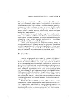 O QUE O EMPREGO PÚBLICO TEM DE DIFERENTE. A FUNÇÃO PÚBLICA   69




Estado, a cargo de uma banca independente, cuja aprovação habilita o candi-
dato para o desempenho de função pública; nessa função ele fica em condição
probatória por três anos, sem estabilidade. Esta é alcançada depois de um pro-
nunciamento favorável dos titulares dos órgãos em que o serviço foi prestado.
Nos outros três níveis de serviço, abaixo do superior, as regras básicas são as
mesmas, embora o primeiro exame seja substituído pela certificação escolar e
alguns prazos sejam reduzidos.
      O recrutamento propriamente dito fica a cargo dos responsáveis minis-
teriais e dos Länder, que escolhem os mais adequados dentre os funcionários
habilitados que tenham se candidatado. A participação dos representantes do
pessoal nessa seleção é um fator que limita significativamente a possibilidade
de escolha discricionária por parte dos dirigentes.
      Trata-se de um modelo original de recrutamento e seleção que não se
difundiu por outros países, com a única exceção do Luxemburgo, que o adotou
parcialmente para a seleção de seus funcionários graduados. A crítica de que o
modelo tem servido para a manutenção do monopólio dos juristas na função
pública (Ziller, 1993, p. 395) é uma das mais freqüentemente citadas.


O modelo britânico


      O sistema do Reino Unido caracteriza-se por encarregar o recrutamen-
to a um órgão central independente, não submetido às pressões dos eleitores.
Trata-se da Comissão do Serviço Civil, criada, como vimos, em meados do
século XIX, e formada por três comissionados (commissioners), nomeados pelo
governo para recrutar e selecionar os empregados necessários aos ministérios,
fazendo que compitam em concurso aberto. A tradição britânica de funcio-
nários generalistas, diferentemente do que ocorre no modelo francês, leva a
concursos muito abertos, centrados em entrevistas destinadas a avaliar as qua-
lidades e a personalidade dos candidatos, sem privilegiar nenhuma formação
universitária específica, o que também diferencia o sistema, nitidamente, da
seleção no modelo alemão. A administração fica cerceada pelas escolhas da
Comissão, não podendo nomear senão candidatos que disponham da certifi-
cação que ela fornece.
      Além do Reino Unido, a Irlanda, o Canadá, os Estados Unidos e o Japão
empregam uma comissão independente para proteger o sistema de mérito. Tam-
bém a Bélgica inspirou-se diretamente no modelo britânico ao criar, em 1937,
uma secretaria permanente para o recrutamento. Na Alemanha, um sistema si-
milar existe para selecionar os candidatos que, em certos casos, postulam direta-
 