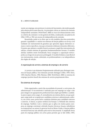 70   MÉRITO E FLEXIBILIDADE




mente um emprego, sem pertencer à carreira de funcionário, não tendo passado
pela seleção prévia antes descrita. As principais críticas ao sistema da comissão
independente assinalam (World Bank, 2000) os riscos de distanciamento entre
os critérios da comissão e os dos gestores de linha, condenando, nas palavras de
Ziller (1993, p. 396) um excesso de independência da comissão.
      Resumindo, poder-se-ia dizer que os três modelos descritos pretendem
garantir a igualdade e o mérito nos sistemas de função pública ou serviço civil
mediante um instrumental de garantias que apresenta alguns elementos co-
muns e outros específicos, mas que certamente enfatizam elementos diferentes.
Os países que adotam o modelo francês acentuam o papel dos instrumentos de
seleção, criando sistemas de garantias fundamentalmente formais. O modelo
alemão, também muito formalizado, busca assegurar a capacitação teórico-
prática ao longo de um processo prolongado. O modelo britânico, mais flexível
nos instrumentos, insiste, sobretudo, no profissionalismo e na independência
dos órgãos de seleção.


A organização da carreira: sistemas de emprego e de carreira

     A carreira é um elemento freqüentemente utilizado para distinguir siste-
mas de função pública. Esse elemento permite distinguir (Ziller, 1993; Férez,
1995; Sánchez Morón, 1996; Palomar, 2000; World Bank, 2000) os sistemas de
emprego (position based) dos sistemas de carreira propriamente ditos.


Os sistemas de emprego


      Estão organizados a partir das necessidades de pessoal, a curto prazo, da
administração. O recrutamento é realizado para um emprego ou cargo e não
para integrar um agrupamento profissional mais amplo que habilite o candida-
to para ocupar certos cargos. É, normalmente um sistema aberto, em que qual-
quer cargo pode ser ocupado por candidatos externos à administração, embo-
ra, em certos casos, possa haver condições distintas para candidatos internos
e externos. A Suécia, os países nórdicos da Europa e a Holanda têm sistemas
de emprego. Também é este o sistema que se aplica em muitos países euro-
peus ao emprego contratual, cobrindo funções (técnicas, braçais, subsidiárias
ou temporárias) ou setores (o governo local no Reino Unido; a função pública
territorial francesa) não afetados pela reserva funcionarial. A amplitude dessa
parte do emprego público em certos países permite que se fale (Ziller, 1993,
 